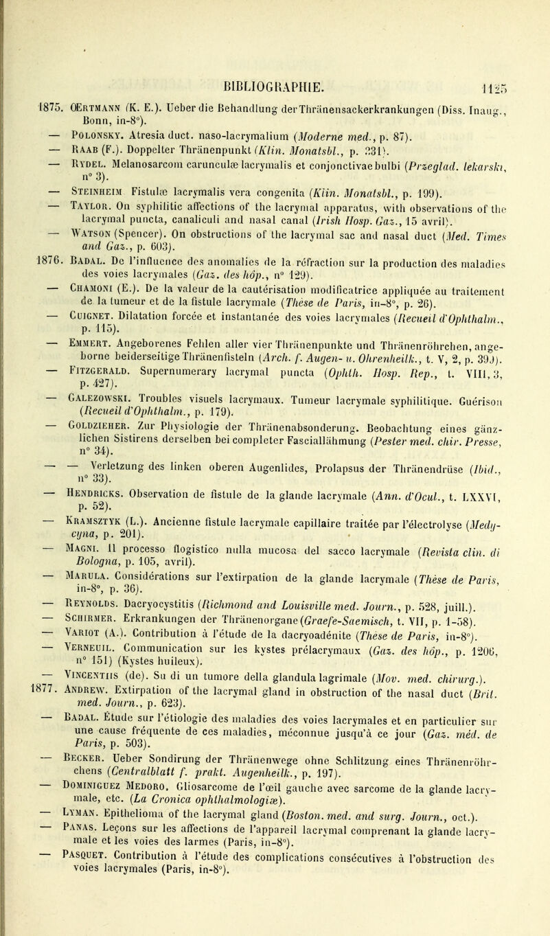 1875. OErtmann (K. E.). Ueberdie Behandlung derThriinensackerkrankungen (Diss. Inuug., Bonn, in-8°). — POLONSKY. Atresia diict. naso-lacrymalium (Moderne mecl, p. 87). — Raab (F.). Doppelter Thranenpunkt CA7ùi. Monatsbl., p. — Rydel. Melanosarcom cariinculœ lacrymalis et conjonctivaebulbi (Przeqlad. lekarski n° 3). — Steinheim Fistiilœ lacrymalis vera congenita (Klin. Monatsbl., p. 199). — Taylor. On syphilitic affections of tlie lacrymal apparatus, vvitli observations of the lacrymal puncta, canaliculi and nasal canal {Irish Hosp. Gaz., 15 avril). — Watson (Spencer). On obstructions of Ihe lacrymal sac and nasal duct {Med. Times and Gaz., p. 603). 1876. Badal. De l'influence des anomalies de la réfraction sur la production des maladies des voies lacrymales {Gaz,, des hôp., n° 129). — Chamoni (E.). De la valeur de la cautérisation modificatrice appliquée au traitement de la tumeur et de la fistule lacrymale {Thèse de Paris, in~S°, p. 26). — CuiGNET. Dilatation forcée et instantanée des voies lacrymales (Recueil d'Ophthalm p. 115). ^ y — Emmert. Angeborenes Fehlen aller vier Thriinenpunkte und Thninenrohrchen, ange- borne beiderseitigeThranenfisteln [Arch. f. Augen- u. Ohrenlieilk., t. V, 2, p. 39J). — Fitzgerald. Supernumerary lacrymal puncta {Ophlli. Hosp. Rep., t. YII1,3, p. 427). — Galezowski. Troubles visuels lacrymaux. Tumeur lacrymale syphilitique. Guérisoii {Recueil d'Ophthalm., ]}. 179). — GoLDZiEHER. ZuF Phvsiologie der Thranenabsonderung. Beobachtung eines giinz- lichen Sistirens derselben bei compléter Fasciallahmung {Pester med. chir. Presse. n° 34). — — Verlelzung des linken oberen Augenlides, Prolapsus der Thranendruse (Ibid., n 33). . — Hendricks. Observation de fistule de la glande lacrymale {Ann. d'OcuL, t. LXXVl p. 52). — Kramsztyk (L.). Ancienne fistule lacrymale capillaire traitée par rélectrolvse (Medii- ctjna, p. 201). . j \ j — Magni. 11 processo flogistico nulla mucosa del sacco lacrymale {Revista clin, di Bologna, p. 105, avril). — Marula. Considérations sur l'extirpation de la glande lacrymale (Thèse de Paris in-8% p. 36). — Reynolds. Dacryocystitis {Richmond and Louisville med. Journ., p. 528, juill.). — ScniRMER. Erkrankungen der Thranenorgane(Grfle/e-5rtemi.sc/î, t. VII, p. 1-58). — Variot (A.). Contribution à l'étude de la dacryoadénite {Thèse de Paris, in-8°). — Verneuil. Communication sur les kystes prélacrymaux {Gaz. des hôp., p. 1206, n° 151) (Kystes huileux). — ViNCENTiis (de). Sa di un tumore délia glandulalagrimale {Mov. med. chirurg.). 1877. Andrew. Extirpation of the lacrymal gland in obstruction of the nasal duct {Bril. med. Joiirn., p. 623). — Badal. Étude sur l'étiologie des maladies des voies lacrymales et en particulier sur une cause fréquente de ces maladies, méconnue jusqu'à ce jour (Gaz. méd de Paris, p. 503). — Becker. Ueber Sondirung der Thranenwege ohne Schlitzung eines Thranenrôhr- chens {Centralblait f. prakt. Augenheilk., p. 197). — DoMiNiGUEZ Medoro. Gliosarcome de l'œil gauche avec sarcome de la glande lacry- male, etc. {La Cronica ophthalmologise). — Lyman. Epithelioma of the lacrymal gland {Boston, med. and sitrg. Journ., oct.). — Panas. Leçons sur les affections de l'appareil lacrymal comprenant la glande lacry- male et les voies des larmes (Paris, in-8°). -- Pasquet. Contribution k l'étude des complications consécutives à l'obstruction des voies lacrymales (Paris, in-8°).