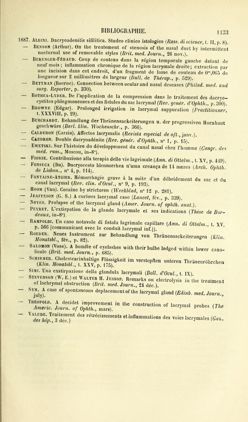 1887. Albini. Dacryoadenitis sifilitica. Studeo clinico istologico (Rass. di science, t. II, p. 8). — Benson (Arthur). On the treatement of stenosis of the nasal duct by intermittent nocturnal use of removable styles {Brit. med. Journ., 26 nov.). — Berenger-Féraud. Coup de couteau dans la région temporale gauche datant de neuf mois; inflammation chronique de la région lacrymale droite; extraction par une incision dans cet endroit, d'un fragment de lame de couteau de 0',0G5 de longueur sur 2 millimètres de largeur (Ihill. de Thérap., p. 529). — Bettman (Boernc). Connection between ocular and nasal dcscascs (Philad. med. and surg. Reporter, p. 330). — Bothea-Lyder. De l'application de la compression dans le traitement des dacryo- cystites phlegmoneusesetdes fistules du sac lacrymal (Reo. genér. dVpJitli., p. 300). — BRO\yNE (Edgar).^ Prolonged irrigation in lacrymal suppuration (Practitionner, — BURCHARDT. Behandlung der Thriinensackeiterungen u. der progressiven Hornhaut geschwiire (Berl. klin. Wochenschr., p. 366). — Calderon (Carzia). Affectos lacrymalis {Revista especial de o/^f., janv.j. — Caudron. Double dacryoadénite (Rev. génér. d'OpMh., rf 1, p.'l5). — Ewetski. Sur l'histoire du développement du canal nasal chez l'homme (Conar des méd. russ,, Moscou, in-S**). — FiORiE. Contribuzione alla terapia délie vie lagrimale {Ann. di Ottalm., t. XV, p. U9). — FoNSECA (Da). Dacryocesto blennorrhea n'uma creança de U mezes (Arch. OuJith de Lisbon., n° i, p. iii). ^ — Fontaine-Atgier. Hémorrhagie grave à la suite d'un débridement du sac et du canal lacrymal {Rev. clin. d'Ocul., n° 9, p. 193). — HooM (Van). Cocaine by stricturen {Weekblad, n'' 12 p. 281). — Jeaffeson (G. S.) A curions lacrymal case {Lancet, fév., p. 339). — NOYES. Pro'apse of the lacrymal gland (Amer. Journ. of oplith. anat.). — PEYRET. L'ex^tirpation de la glande lacrymale et ses indications (Thèse de Bor- deaux, m-8°). ^ — Rampoldi Un caso notavole di fistola lagrimale capillare [Ann. di Ottalm , t XV p. obb [communicant avec le conduit lacrymal inf ]) ' - ^  ™ Th,.ane„sackei.eru„ge„ (A7i«. — SiMi. Una exstirpazione délia glandula lacrymali {Boll. d'Ocul t IX) — Stevenson (W E.) et Walter H. Jessop. Remarks on electrolysis in the treatment of lachrymal obstruction [Brit. med. Journ., 24 déc). iieatment — A case of spontaneous déplacement of the lacrymal gland {Edinh. med, Journ., ^ Jo^':}^^rZ^, ^-^^-^ P-^es ~ ^^sl^'^ZT rétrécissements et inflammations des voies lacrymales (Ga..