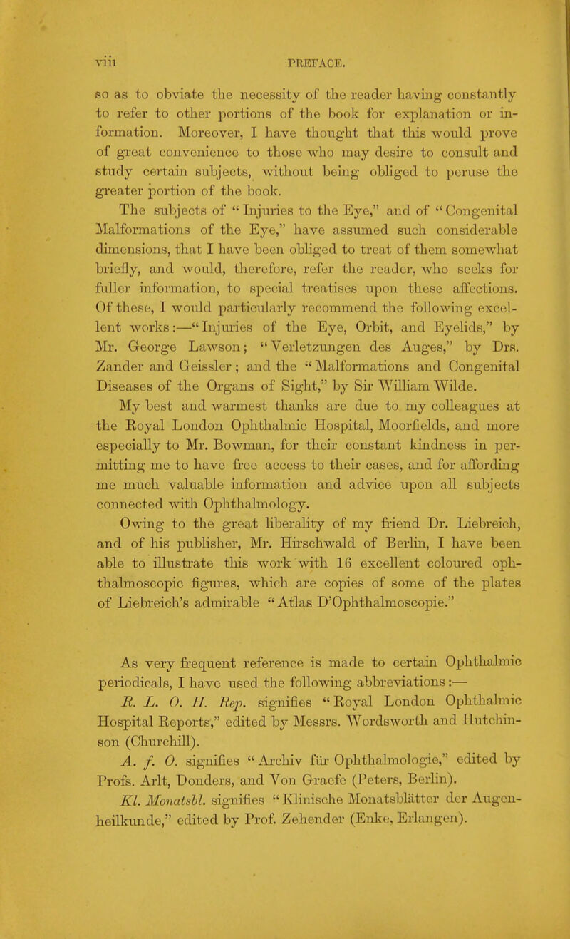 SO as to obviate the necessity of the reader having constantly to refer to other portions of the book for explanation or in- formation. Moreover, I have thought that this would prove of great convenience to those who may desire to consult and study certain subjects, without being obliged to peruse the greater portion of the book. The subjects of  Injuries to the Eye, and of Congenital Malformations of the Eye, have assumed such considerable dimensions, that I have been obhged to treat of them somewhat briefly, and would, therefore, refer the reader, who seeks for fuller information, to special treatises upon these affections. Of these, I would particularly recommend the following excel- lent works:— Injuries of the Eye, Orbit, and Eyelids, by Mr. George Lawson;  Verletzungen des Auges, by Drs. Zander and Geissler ; and the  Malformations and Congenital Diseases of the Organs of Sight, by Sir William Wilde. My best and warmest thanks are due to my colleagues at the Royal London Ophthalmic Hospital, Moorfields, and more especially to Mr. Bowman, for their constant kindness in per- mitting me to have free access to their cases, and for affording me much valuable information and advice upon all subjects connected with Ophthalmology. Owing to the great liberality of my friend Dr. Liebreich, and of his publisher, Mr. Hirschwald of Berlm, I have been able to illustrate tliis work with 16 excellent colom-ed oph- thalmoscopic figm'es, which are copies of some of the plates of Liebreich's admirable Atlas D'Ophthalmoscopie. As very fi-equent reference is made to certain Ophthalmic periodicals, I have used the following abbreviations:— E. L. 0. H. Rex). signifies Royal London Ophthalmic Hospital Reports, edited by Messrs. Wordsworth and Hutchin- son (Churchill). A. f. 0. signifies  Archiv flu Ophthalmologic, edited by Profs. Arlt, Donders, and Von Graefe (Peters, Berlin). Kl. Monatshl. signifies  KHnische Monatsbliitter der Augen- heilkunde, edited by Prof. Zehender (Enke, Erlangen).