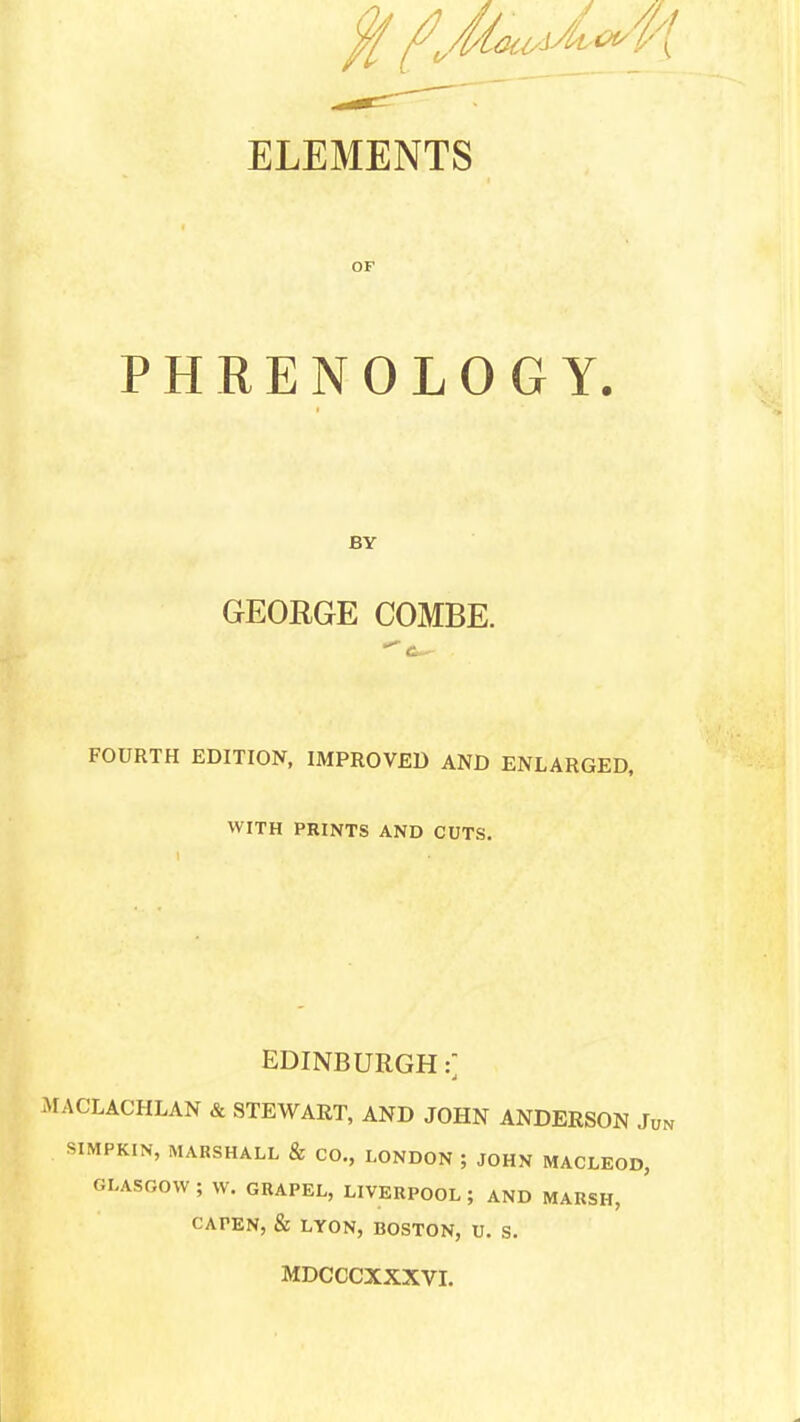 ELEMENTS OF PHRENOLOGY. BY GEORGE COMBE. FOURTH EDITION, IMPROVED AND ENLARGED, WITH PRINTS AND CUTS. EDINBURGH: i ACLACHLAN & STEWART, AND JOHN ANDERSON JUN SIMPKIN, MARSHALL & CO., LONDON ; JOHN MACLEOD, GLASGOW ; W. GRAPEL, LIVERPOOL ; AND MARSH, CAFEN, & LYON, BOSTON, U. S. MDCCCXXXVI.