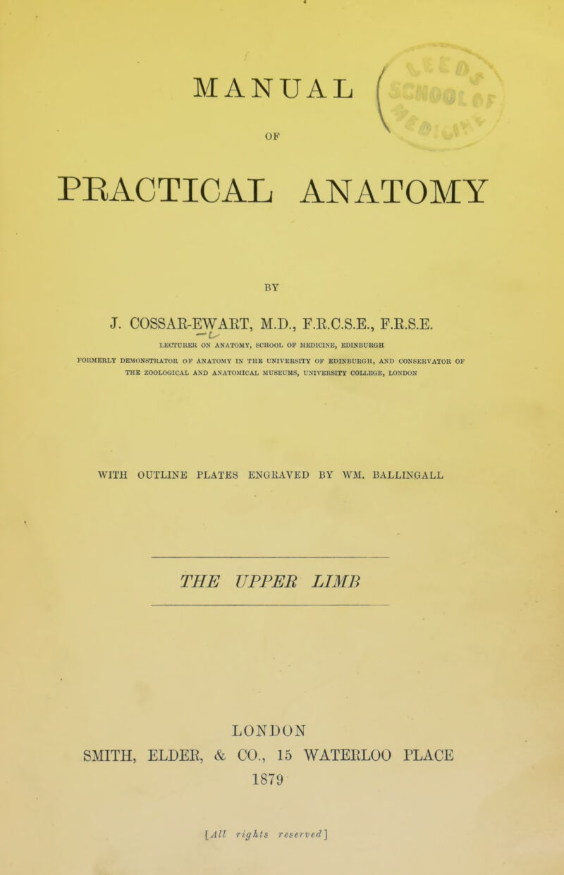 MANUAL OF PEACTICAL ANATOMY BY J. COSSAE-EWAET, M.D., F.E.C.S.E., F.E.S.E. LECTURER ON ANATOMY, SCHOOL OF MEDICINE, EDINBURGH FORMBRLY DEMONSTRATOR OF ANATOMY IN THE UNIVERSITY OP EDINBURGH, AMD CONSERVATOR OF THE ZOOLOGICAL AND ANATOMICAL MUSEUMS, UNIVERSITY COLLEGE, LONDON WITH OUTLINE PLATES ENGRAVED BY WM. BALLINGALL THE UPPER LIMB LONDON SMITH, ELDEE, & CO., 15 WATEELOO PLACE 1879 [All rights reserved]