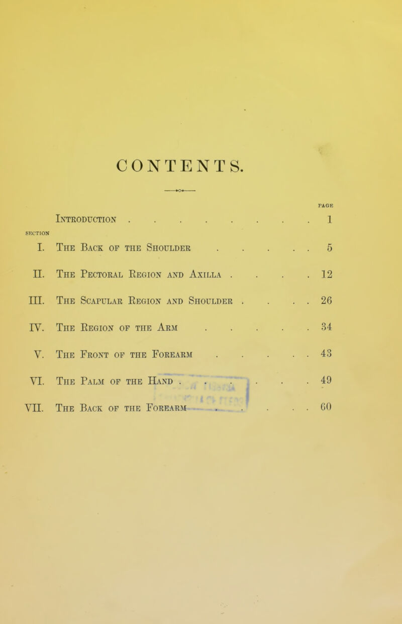 CONTENTS. Introduction SKCTION I. The Back of the Shoulder II. The Pectoral Eegion and Axilla . III. The Scapular Eegion and Shoulder rV. The Eegion of the Arm V. The Front of the Forearm VI. The Palm of the Hand . VII. The Back of the Forearm