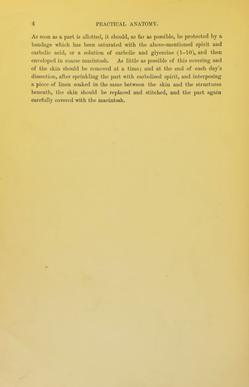 As soon as a part is allotted, it should, as far as possible, be protected by a bandage which has been saturated with the above-mentioned spirit and carbolic acid, or a solution of carbolic and glycerine (1-10\ and then enveloped in coarse macintosh. As little as possible of this covering and of the skin should be removed at a time; and at the end of each day's dissection, after sprinkling the part with carbolised spirit, and interposing a piece of linen soaked in the same between the skin and the structures beneath, the skin should be replaced and stitched, and the part again carefully covered with the macintosh.