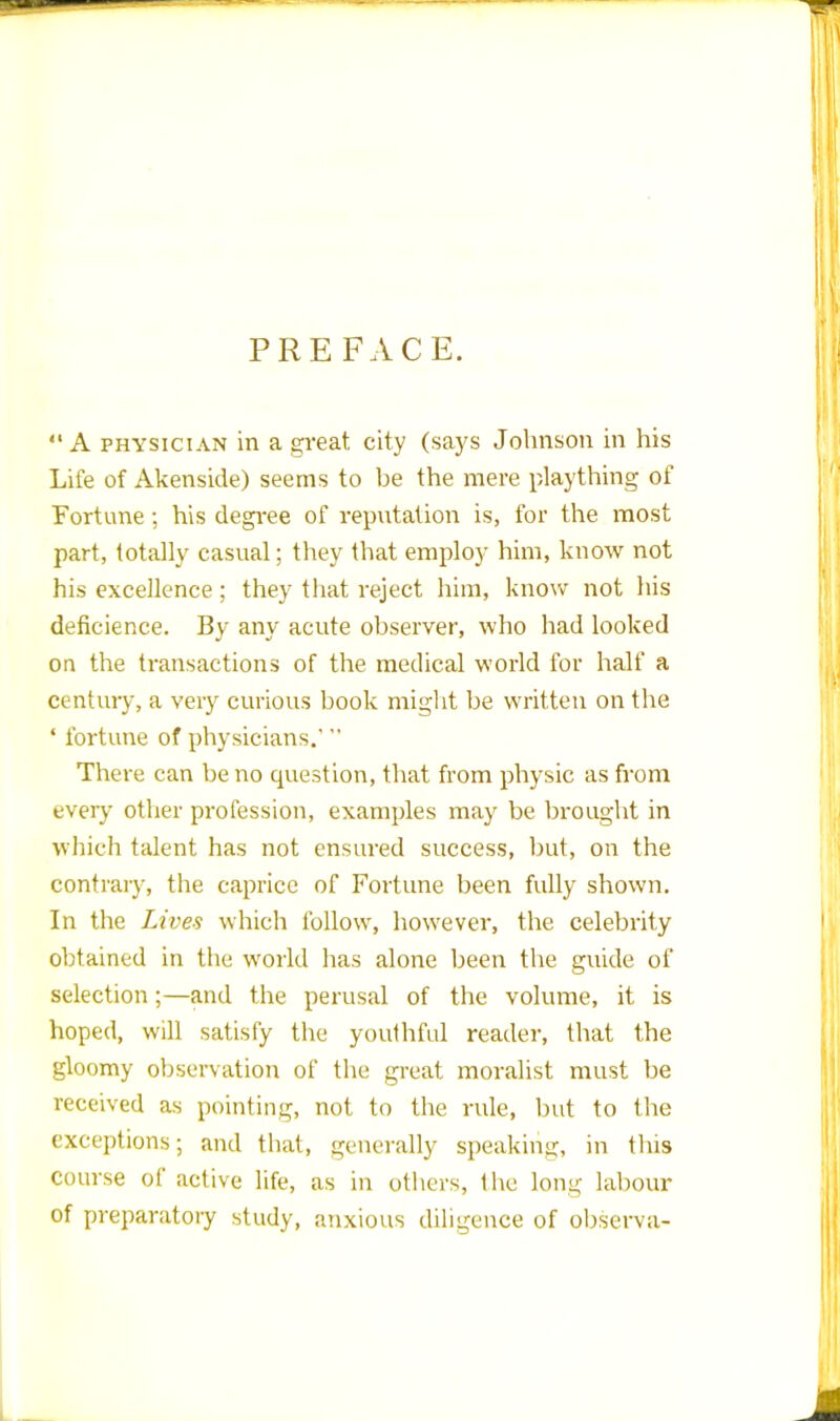 PREFACE.  A physician in a great city (says Johnson in his Life of Akenside) seems to he the mere plaything of Fortune; his degree of reputation is, for the most part, totally casual; they that employ him, know not his excellence ; they that reject him, know not his dencience. By any acute observer, who had looked on the transactions of the medical world for half a century, a very curious book might be written on the 4 fortune of physicians.'  There can be no question, that from physic as from every other profession, examples may be brought in which talent has not ensured success, but, on the contrary, the caprice of Fortune been fully shown. In the Lives which follow, however, the celebrity obtained in the world has alone been the guide of selection;—and the perusal of the volume, it is hoped, will satisfy the youthful reader, that the gloomy observation of the great moralist must be received as pointing, not to the rule, but to the exceptions; and that, generally speaking, in this course of active life, as in others, the long labour of preparatory study, anxious diligence of observa-