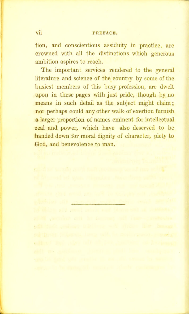 tion, and conscientious assiduity in practice, are crowned with all the distinctions which generous ambition aspires to reach. The important services rendered to the general literature and science of the country by some of the busiest members of this busy profession, are dwelt upon in these pages with just pride, though by no means in such detail as the subject might claim; nor perhaps could any other walk of exertion furnish a larger proportion of names eminent for intellectual zeal and power, which have also deserved to be handed down for moral dignity of character, piety to God, and benevolence to man.