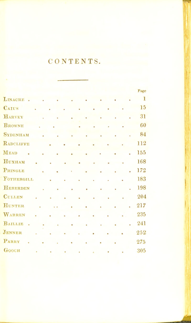 CONTENTS. Page LlNACRE ........ 1 Caius ....... 15 Harvey ....... 31 Bhowne . . .... 60 Sydenham ....... 84 Radcliffe . . . . . . 112 Mead ........ 155 Huxham . . . . . . . 168 Pringle . . • . . . .172 fothergii.e . . . . . . 183 Hererden ....... 198 Culj,en 204 Hunter . .. . . . . .217 Warren ....... 235 Bailme 241 Jennkr ....... 252 Parry 275 Gooch 305