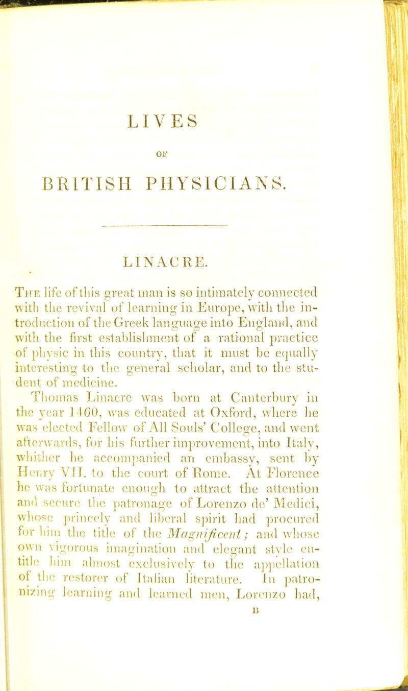 LIVES ov BRITISH PHYSICIANS. LINACRE. The life of this great man is so intimately connected with the revival of learning in Europe, with the in- troduction of the Greek language into England, and with the first establishment of a rational practice of physic in this country, that it must be equally interesting to the general scholar, and to the stu- dent of medicine. Thomas Linacrc was horn at Canterbury in the year 1460, was educated at Oxford, where he was elected Fellow of All Souls' College, and went afterwards, for his further improvement, into Italy, whither he accompanied an embassy, sent by Henry VII. to the court of Rome. At Florence he was fortunate enough to attract the attention and secure the patronage of Lorenzo de' Medici, whose princely and liberal spirit had procured for 1 lim the title of the Magnificent; and whose own vigorous imagination and elegant style en- title him almost exclusively to the appellation of the restorer of Italian literature. in patro- nizing learning and learned men, Lorenzo had, I!