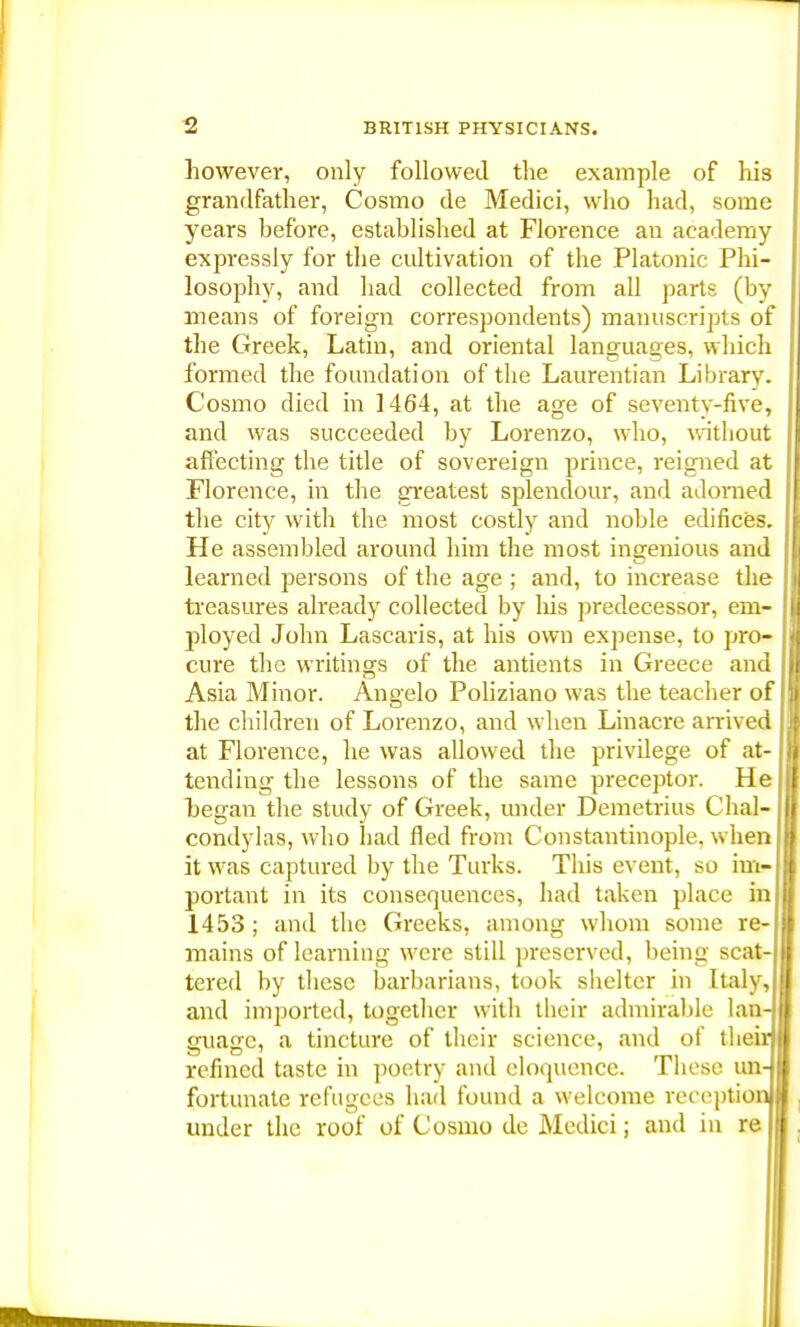 however, only followed the example of his grandfather, Cosmo de Medici, who had, some years before, established at Florence an academy expressly for the cultivation of the Platonic Phi- losophy, and had collected from all parts (by means of foreign correspondents) manuscripts of the Greek, Latin, and oriental languages, which formed the foundation of the Laurentian Library. Cosmo died in 1464, at the age of seventy-five, and was succeeded by Lorenzo, who, without affecting the title of sovereign prince, reigned at Florence, in the greatest splendour, and adorned the city with the most costly and noble edifices. He assembled around him the most ingenious and learned persons of the age ; and, to increase the treasures already collected by his predecessor, em- ployed John Lascaris, at his own expense, to pro- cure the writings of the antients in Greece and Asia Minor. Angelo Poliziano was the teacher of the children of Lorenzo, and when Linacre arrived at Florence, he was allowed the privilege of at- tending the lessons of the same preceptor. He began the study of Greek, under Demetrius Chair condylas, who had fled from Constantinople, when it was captured by the Turks. This event, so im- portant in its consequences, had taken place in 1453 ; and the Greeks, among whom some re- mains of learning were still preserved, being scat- tered by these barbarians, took shelter in Italy, and imported, together with their admirable lan- ffuaffe, a tincture of their science, and of their refined taste in poetry and eloquence. These un- fortunate refugees had found a welcome reception under the roof of Cosmo de Medici; and in re