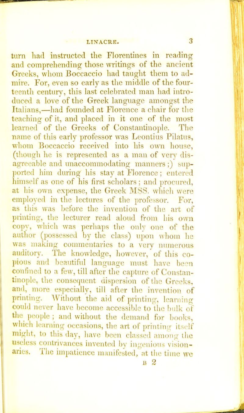 turn had instructed the Florentines in reading and comprehending those writings of the ancient Greeks, whom Boccaccio had taught them to ad- mire. For, even so early as the middle of the four- teenth century, this last celebrated man had intro- duced a love of the Greek language amongst the Italians,—had founded at Florence a chair for the teaching of it, and placed in it one of the most learned of the Greeks of Constantinople. The name of this early professor was Leontius Pilatus, whom Boccaccio received into his own house, (though he is represented as a man of very dis- agreeable and unaccommodating manners ;) sup- ported him during his stay at Florence; entered himself as one of his first scholars ; and procured, at his own expense, the Greek MSS. which were employed in the lectures of the professor. For, as this was before the invention of the art of printing, the lecturer read aloud from bis own copy, which was perhaps the only one of the author (possessed by the class) upon whom he was making commentaries to a very numerous auditory. The knowledge, however, of this co- pious and beautiful language must have been confined to a few, till after the capture of Constan- tinople, the consequent dispersion of the Greeks, and, more especially, till after the invention of printing. Without the aid of printing, learning could never have become accessible to the bulk of the people ; and without the demand for books, which learning occasions, the art of printing itself might, to this day, have been classed among the useless contrivances invented by ingenious vision- aries. The impatience manifested, at the time we a 2