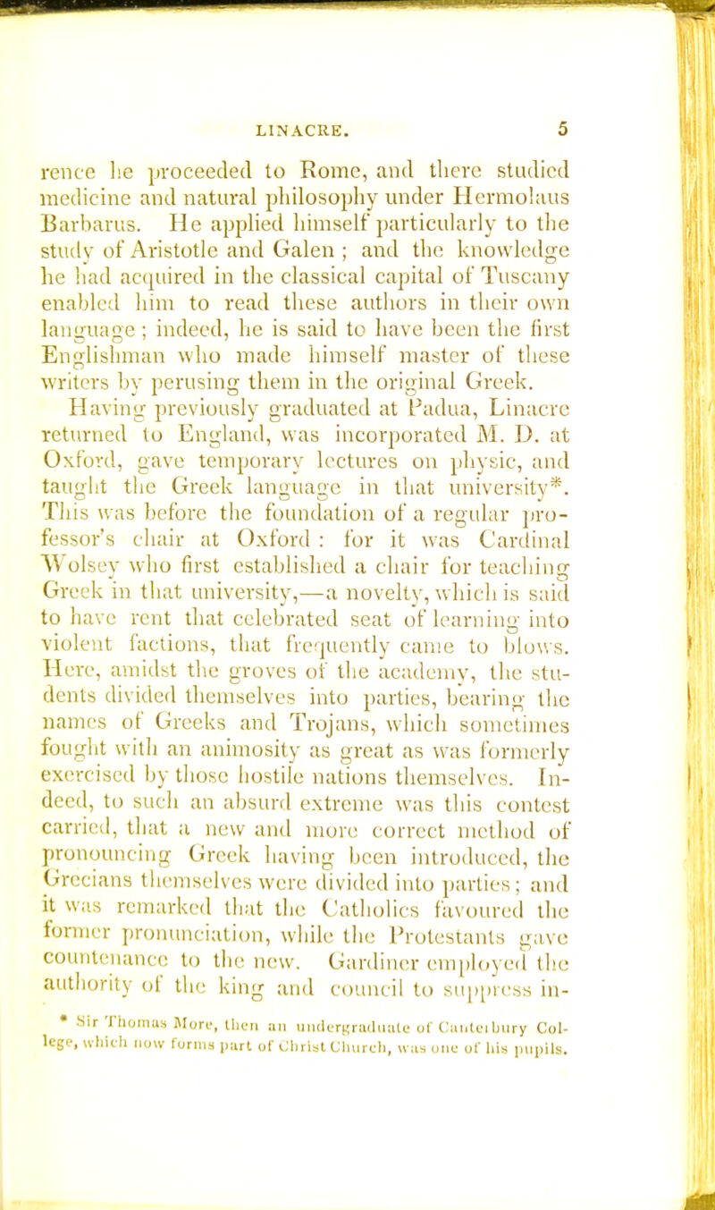 rence he proceeded to Rome, and there studied medicine and natural philosophy under Hermolaus Barbarus. He applied himself particularly to the study of Aristotle and Galen ; and the knowledge he had acquired in the classical capital of Tuscany enabled him to read these authors in their own language ; indeed, he is said to have been the first Englishman who made himself master of these writers by perusing them in the original Greek. Having previously graduated at Padua, Linacre returned to England, was incorporated M. D. at Oxford, gave temporary lectures on physic, and taught the Greek language in that university*. This was before the foundation of a regular pro- fessor's chair at Oxford : for it was Cardinal Wolsey who first established a chair for teaching Greek in that university,—a novelty, which is said to have rent that celebrated seat of learning into violent factions, that frequently came to blows. Here, amidst the groves of the academy, the stu- dents divided themselves into parties, bearing the names of Greeks and Trojans, which sometimes fought with an animosity as great as was formerly exercised by those hostile nations themselves. In- deed, to such an absurd extreme was this contest carried, that a new and more correct method of pronouncing Greek having been introduced, the Grecians themselves were divided into parties; and it was remarked that the Catholics favoured the former pronunciation, while the Protestants gave countenance to the new. Gardiner employed the authority ol the king and council to suppress in- • Sir Thomas More, then an undergraduate of Cunteibury Col- lege, which now forms part of Christ Church, was one of his pupils.