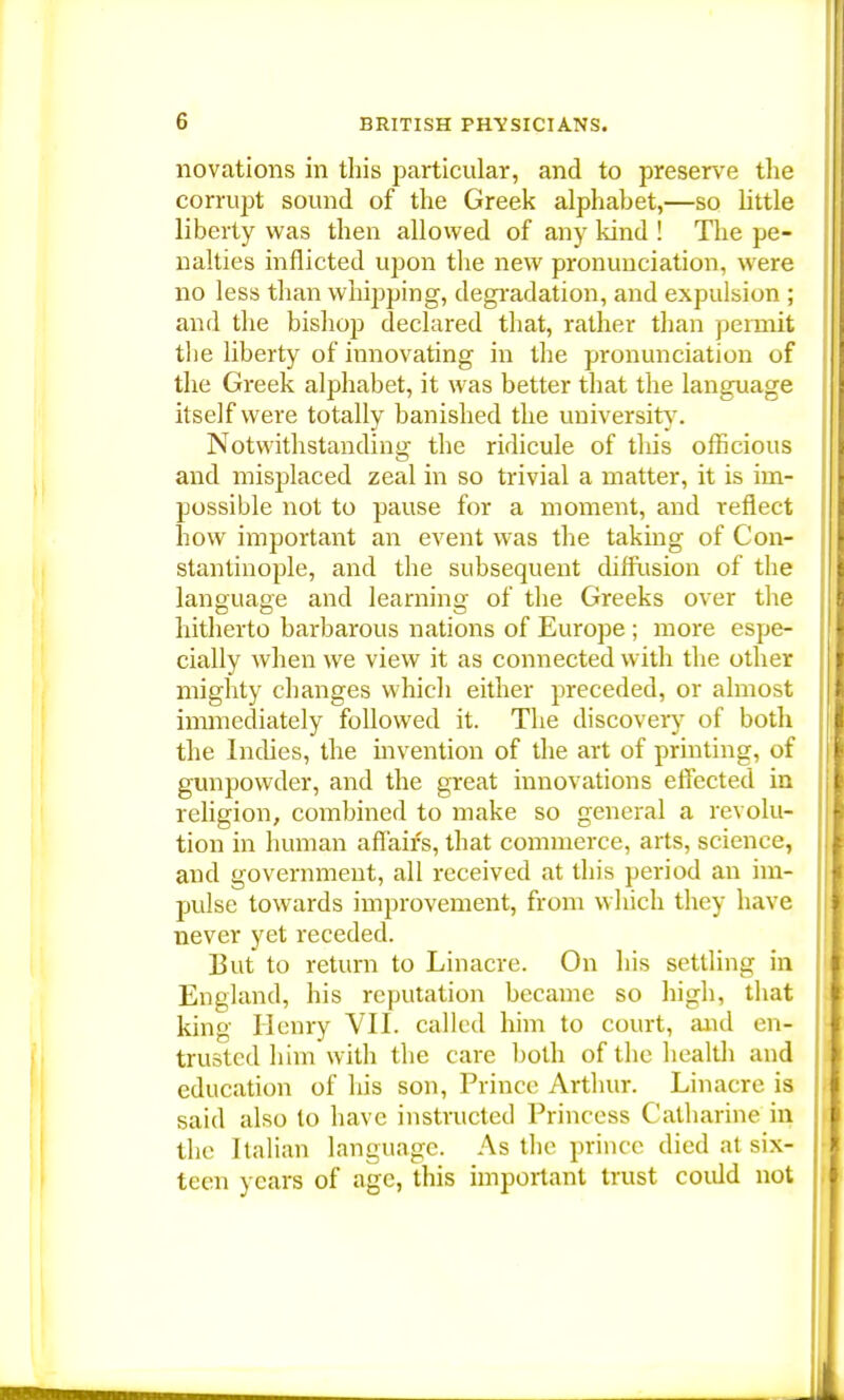 G novations in this particular, and to preserve the corrupt sound of the Greek alphabet,—so little liberty was then allowed of any kind ! The pe- nalties inflicted upon the new pronunciation, were no less than whipping, degradation, and expulsion ; and the bishop declared that, rather than permit the liberty of innovating in the pronunciation of the Greek alphabet, it was better that the language itself were totally banished the university7. Notwithstanding the ridicule of this officious and misplaced zeal in so trivial a matter, it is im- possible not to pause for a moment, and reflect how important an event was the taking of Con- stantinople, and the subsequent diffusion of the language and learning of the Greeks over the hitherto barbarous nations of Europe ; more espe- cially when we view it as connected with the other mighty changes which either preceded, or almost immediately followed it. The discovery of both the Indies, the invention of the art of printing, of gunpowder, and the great innovations effected in religion, combined to make so general a revolu- tion in human affairs, that commerce, arts, science, and government, all received at this period an im- pulse towards improvement, from which they have never yet receded. But to return to Linacre. On his settling in England, his reputation became so high, that king Henry VII. called him to court, and en- trusted him with the care both of the health and education of his son, Prince Arthur. Linacre is said also to have instructed Princess Catharine in the Italian language. As the prince died at six- teen years of age, this important trust coidd not