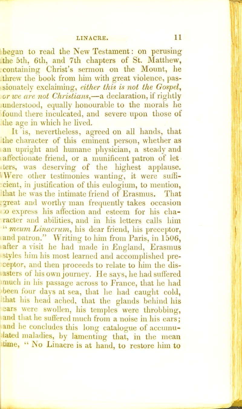 began to read the New Testament: on perusing the 5th, 6th, and 7th chapters of St. Matthew, containing Christ's sermon on the Mount, he threw the book from him with great violence, pas- sionately exclaiming, either this is not the Gospel, or we are not Christians,—a declaration, if rightly understood, equally honourable to the morals he found there inculcated, and severe upon those of the asre in which he lived. It is, nevertheless, agreed on all hands, that the character of this eminent person, whether as an upright and humane physician, a steady and : affectionate friend, or a munificent patron of let Lers, was deserving of the highest applause. W ere other testimonies wanting, it were suffi- cient, in justification of this eulogium, to mention, that he was the intimate friend of Erasmus. That . great and worthy man frequently takes occasion ;o express his affection and esteem for his cha- racter and abibties, and in his letters calls him  meum Linacrum, his dear friend, his preceptor, and patron. Writing to him from Paris, in 1506, after a visit he had made in England, Erasmus styles him his most learned and accomplished pre- ceptor, and then proceeds to relate to him the dis- asters of his own journey. He says, he had suffered much in his passage across to France, that he had been four days at sea, that he had caught cold, that his head ached, that the glands behind his ears were swollen, his temples were throbbing, and that he suffered much from a noise in his ears; and he concludes this long catalogue of accumu- lated maladies, by lamenting that, in the mean time,  No Linacre is at hand, to restore him to