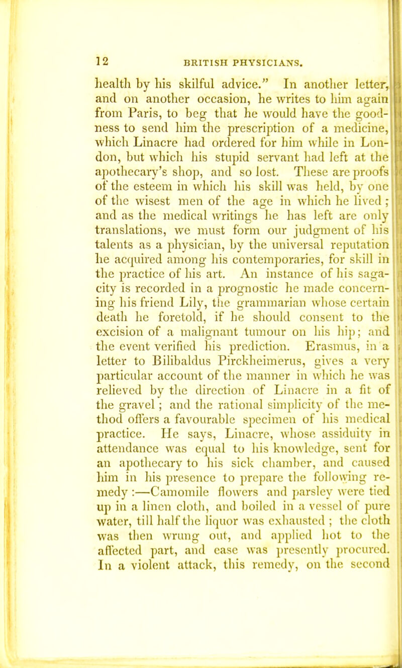 liealth by his skilful advice. In another letter, and on another occasion, he writes to him again from Paris, to beg that he would have the good- ness to send him the prescription of a medicine, which Linacre had ordered for him while in Lon- don, but which his stupid servant had left at the apothecary's shop, and so lost. These are proofs of the esteem in which his skill was held, by one of the wisest men of the age in which he lived ; and as the medical writings he has left are only translations, we must form our judgment of his talents as a physician, by the universal reputation he acquired among his contemporaries, for skill in the practice of his art. An instance of his saga- city is recorded in a prognostic he made concern ing his friend Lily, the grammarian whose certain death he foretold, if he should consent to the excision of a malignant tumour on his hip; and the event verified his prediction. Erasmus, in a letter to Bilibaldus Pirckheimerus, gives a very particular account of the manner in which he was relieved by the direction of Linacre in a fit of the gravel; and the rational simplicity of the me- thod offers a favourable specimen of his medical practice. He says, Linacre, whose assiduity in attendance was equal to his knowledge, sent for an apothecary to his sick chamber, and caused him in his presence to prepare the following re- medy :—Camomile flowers and parsley were tied up in a linen cloth, and boiled in a vessel of pure water, till half the liquor was exhausted ; the cloth was then wrung out, and applied hot to the affected part, and case was presently procured. In a violent attack, this remedy, on the second