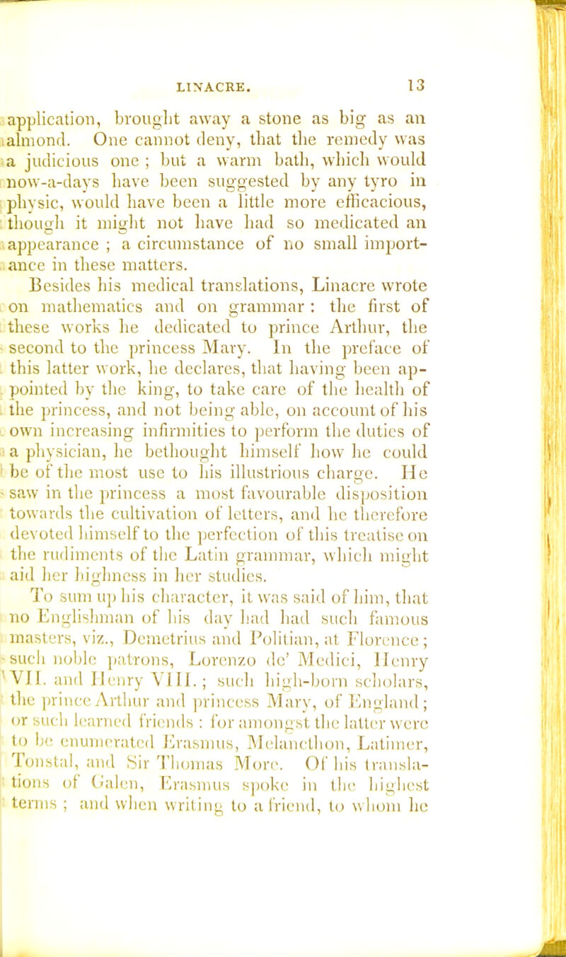 application, brought away a stone as big as an almond. One cannot deny, that the remedy was a judicious one ; but a warm bath, which would now-a-days have been suggested by any tyro in physic, would have been a little more efficacious, though it might not have had so medicated an appearance; a circumstance of no small import- ance in these matters. Besides his medical translations, Linacre wrote on mathematics and on grammar : the first of these works lie dedicated to prince Arthur, the second to the princess Mary. In the preface of this latter work, he declares, that having been ap- pointed by the king, to take care of the health of the princess, and not being able, on account of his own increasing infirmities to perform the duties of a physician, lie bethought himself how he could be of the most use to his illustrious charge. He saw m the princess a most favourable disposition towards the cultivation of letters, and he therefore devoted himself to the perfection of this treatise on the rudiments of the Latin grammar, which might aid her highness in her studies. T<> sum up his character, it was said of him, that no Englishman of his day had had such famous masters, viz., Demetrius and Politian, at Florence; such noble patrons, Lorenzo de'Medici, Henry VN. and Henry VIII.; such high-born scholars, the prince Arthur and princess Mary, of England; or such learned friends: for amongst the latter were to be enumerated Erasmus, Melancthon, Latimer, Tonstal, and Sir Thomas More. Of his transla- tions of Galen, Erasmus spoke in the highest terms ; and when writing to a friend, to w hom he