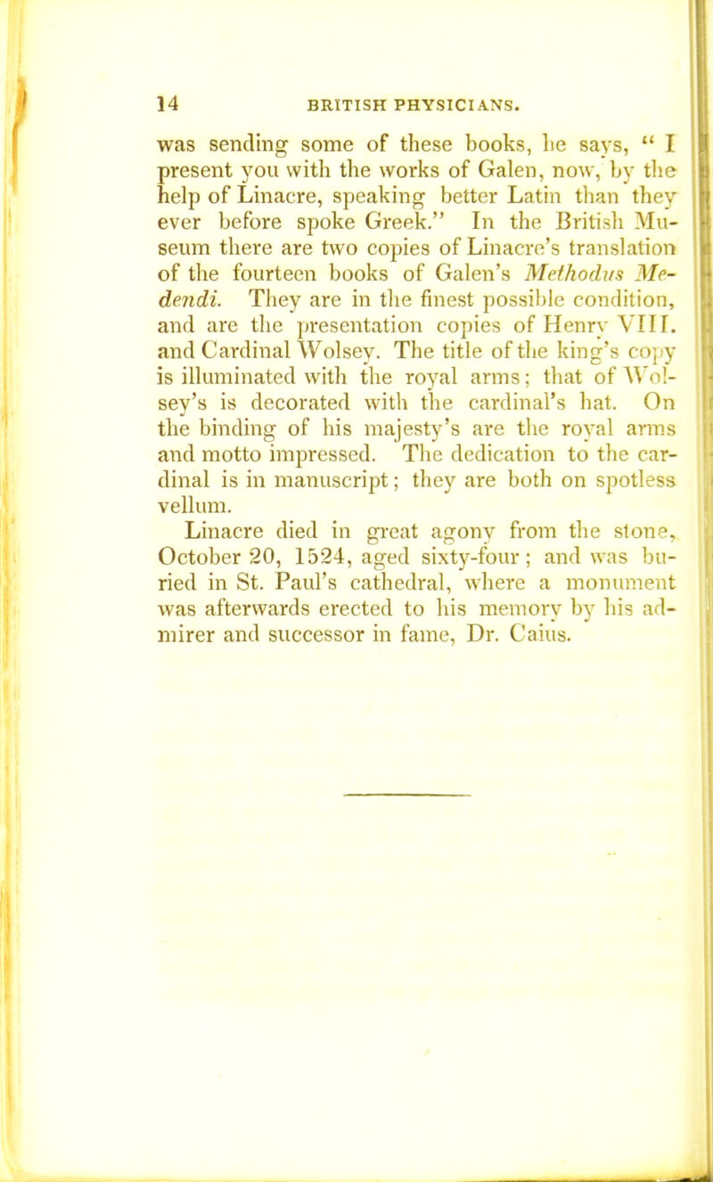 was sending some of these books, lie says,  I present you with the works of Galen, now, by the help of Linacre, speaking better Latin than they ever before spoke Greek. In the British Mu- seum there are two copies of Linacre's translation of the fourteen books of Galen's Methodus Me- dendi. They are in the finest possible condition, and are the presentation copies of Henry VIII. and Cardinal Wolsey. The title of the king's copy is illuminated with the royal arms; that of Wol- sey's is decorated with the cardinal's hat. On the binding of his majesty's are the royal arms and motto impressed. The dedication to the car- dinal is in manuscript; they are both on spotless vellum. Linacre died in great agony from the ston^ October 20, 1524, aged sixty-four; and was bu- ried in St. Paul's cathedral, where a monument was afterwards erected to his memory by his ad- mirer and successor in fame, Dr. Cains.