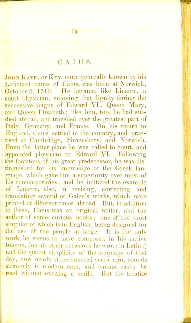 C A I U S. Joh\ Kaye, or Key, more generally known by his Latinized name of Caius, was born at Norwich, October 6, 1510. He became, like Linacre, a court physician, enjoying that dignity during the successive reigns of Edward VI., Queen Mary, and Queen Elizabeth ; like him, too, he had stu- died abroad, and travelled over the greatest part of Italy, Germany, and France. On his return to England, Caius settled in the country, and prac- tised at Cambridge, Shrewsbury, and Norwich. From the latter place he was called to court, and appointed physician to Edward VI. Following the footsteps of his great predecessor, he was dis- tinguished for Ins knowledge of the Greek lan- guage, which gave him a superiority over most of his contemporaries; and he imitated the example of Linacre, also, in revising, correcting and translating several of Galen's works, which were printed at different times abroad. But, in addition to these, Caius was an original writer, and the author of some curious books ; one of the most singular of which is in English, being designed for the use of the people at large. It is the only work he seems to have composed in his native tongue, (on all other occasions he wrote in Latin ;) and the quaint simplicity of the language of that day, now nearly three hundred years ago, sounds Strangely in modern cars, and cannot easily be read without exciting a smile. But the treatise