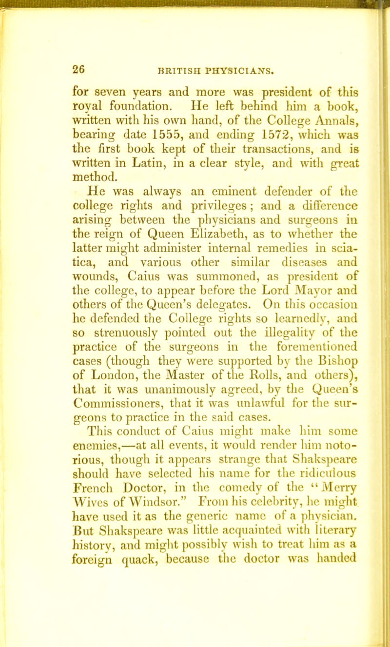 for seven years and more was president of this royal foundation. He left behind him a book, written with his own hand, of the College Annals, bearing date 1555, and ending 1572, which was the first book kept of their transactions, and is written in Latin, in a clear style, and with great method. He was always an eminent defender of the college rights and privileges; and a difference arising between the physicians and surgeons in the reign of Queen Elizabeth, as to whether the latter might administer internal remedies in scia- tica, and various other similar diseases and wounds, Caius was summoned, as president of the college, to appear before the Lord Mayor and others of the Queen's delegates. On this occasion he defended the College rights so learnedly, and so strenuously pointed out the illegality of the practice of the surgeons in the forementioned cases (though they were supported by the Bishop of London, the Master of the Rolls, and others), that it was unanimously agreed, by the Queen's Commissioners, that it was unlawful for the sur- geons to pi-actice in the said cases. This conduct of Caius might make him some enemies,—at all events, it would render him noto- rious, though it appears strange that Shakspeare should have selected his name for the ridiculous French Doctor, in the comedy of the Merry Wives of Windsor. From his celebrity, he might have used it as the generic name of a physician. But Shakspeare was little acquainted with literary history, and might possibly wish to treat him as a foreign quack, because the doctor was handed