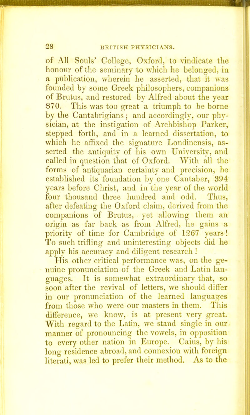 of All Souls' College, Oxford, to vindicate the honour of the seminary to which he belonged, in a publication, wherein he asserted, that it was founded by some Greek philosophers, companions of Brutus, and restored by Alfred about the year 870. This was too great a triumph to be borne by the Cantabrigians ; and accordingly, our phy- sician, at the instigation of Archbishop Parker, stepped forth, and in a learned dissertation, to which he affixed the signature Londinensis, as- serted the antiquity of his own University, and called in question that of Oxford. With all the forms of antiquarian certainty and precision, he established its foundation by one Cantaber, 394 years before Christ, and in the year of the world four thousand three hundred and odd. Thus, after defeating the Oxford claim, derived from the companions of Brutus, yet allowing them an origin as far back as from Alfred, he gains a priority of time for Cambridge of 1267 years! To such trifling and uninteresting objects did he apply his accuracy and diligent research ! His other critical performance was, on the ge- nuine pronunciation of the Greek and Latin lan- guages. It is somewhat extraordinary that, so soon after the revival of letters, we should difler in our pronunciation of the learned languages from those who were our masters in them. This difference, we know, is at present very great. With regard to the Latin, we stand single in our manner of pronouncing the vowels, in opposition to every other nation in Europe. Caius, by his long residence abroad, and connexion with foreign literati, was led to prefer their method. As to the