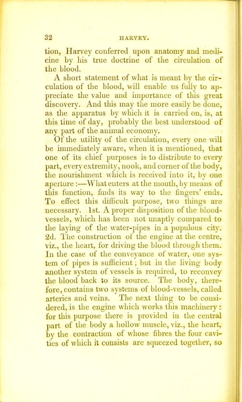 tion, Harvey conferred upon anatomy and medi- cine by his true doctrine of the circulation of the blood. A short statement of what is meant by the cir- culation of the blood, will enable us fully to ap- preciate the value and importance of this great discovery. And this may the more easily be done, as the apparatus by which it is carried on, is, at this time of day, probably the best understood of any part of the animal economy. Of the utility of the circulation, every one will be immediately aware, when it is mentioned, that one of its chief purposes is to distribute to every part, every extremity, nook, and corner of the body, the nourishment which is received into it, by one aperture :—What enters at the mouth, by means of this function, finds its way to the fingers' ends. To effect this difficult purpose, two things are necessary. 1st. A proper disposition of the blood- vessels, which has been not unaptly compared to the laying of the water-pipes in a populous city. 2d. The construction of the engine at the centre, viz., the heart, for driving the blood through them. In the case of the conveyance of water, one sys- tem of pipes is sufficient; but in the living body another system of vessels is required, to reconvey the blood back to its source. The body, there- fore, contains two systems of blood-vessels, called arteries and veins. The next thing to be consi- dered, is the engine which works this machinery: for this purpose there is provided in the central part of the body a hollow muscle, viz., the heart, by the contraction of whose fibres the four cavi- ties of which it consists are squeezed together, so