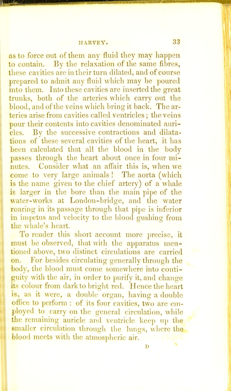 as to force out of them any fluid they may happen to contain. By the relaxation of the same fibres, these cavities arc in their turn dilated, and of course prepared to admit any fluid which may be poured into them. Into these cavities are inserted the great trunks, both of the arteries which carry out the blood, and of the veins which bring it back. The ar- teries arise from cavities called ventricles; the veins pour their contents into cavities denominated auri- cles. By the successive contractions and dilata- tions of these several cavities of the heart, it has been calculated that all the blood in the body passes through the heart about once in four mi- nutes. Consider what an affair this is, when we come to very large animals ! The aorta (which is the name given to the chief artery) of a whale is larger in the bore than the main pipe of the water-works at London-bridge, and the water roaring in its passage through that pipe is inferior in impetus and velocity to the blood gushing from the whale's heart. To render this short account more precise, it must be observed, that with the apparatus men- tioned above, two distinct circulations are carried on. For besides circulating generally through the body, the blood must come somewhere into conti- guity with the air, in order to purify it, and change its colour from dark to bright red. Hence the heart is, as it were, a double organ, having a double office to perform : of its four cavities, two are em- ployed to carry on the general circulation, while the remaining auricle and ventricle keep up the smaller circulation through the lungs, where, the blood meets with the atmospheric air.