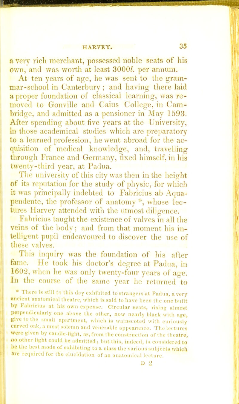 a very rich merchant, possessed noble seats of his own, and was worth at least 3000/. per annum. At ten years of age, he was sent to the gram- mar-school in Canterbury; and having there laid a proper foundation of classical learning, was re- moved to Gonville and Caius College, in Cam- bridge, and admitted as a pensioner in May 1593. Alter spending about five years at the University, in those academical studies which are preparatory to a learned profession, he went abroad for the ac- quisition of medical knowledge, and, travelling through France and Germany, fixed himself, in his twenty-third year, at Padua. The university of this city was then in the height of its reputation for the study of physic, for which it was principally indebted to Fabricius ab Aqua- pendente, the professor of anatomy *, whose lec- tures I [arvey attended with the utmost diligence. Fabricius taught the existence of valves in all the veins of the body; and from that moment his in- telligent pupil endeavoured to discover the use of these valves. This inquiry was the foundation of his after fame. He took his doctor's degree at Padua, in 1602, when he was only twenty-four years of age. In the coursn of the same year Ik; returned to • There is still to this day exhibited to strangers at Padua, a very ancient anatomical theatre, which is said to have been the one built by Fabricius at his own expense. Circular seats, rising almost perpendicularly one above the other, now nearly black with ape, gWe to the small apartment, which is wainscoted with curiously carved oak, a most solemn and venerable appearance. The lectures were i<iven by candle-light, as, from (he construction of the theatre, no other li«ht could be admitted ; but this, indeed, is considered to be the best mode of exhibiting to a class the various subjects which are required for the elucidation of an anatomical lecture. D '1