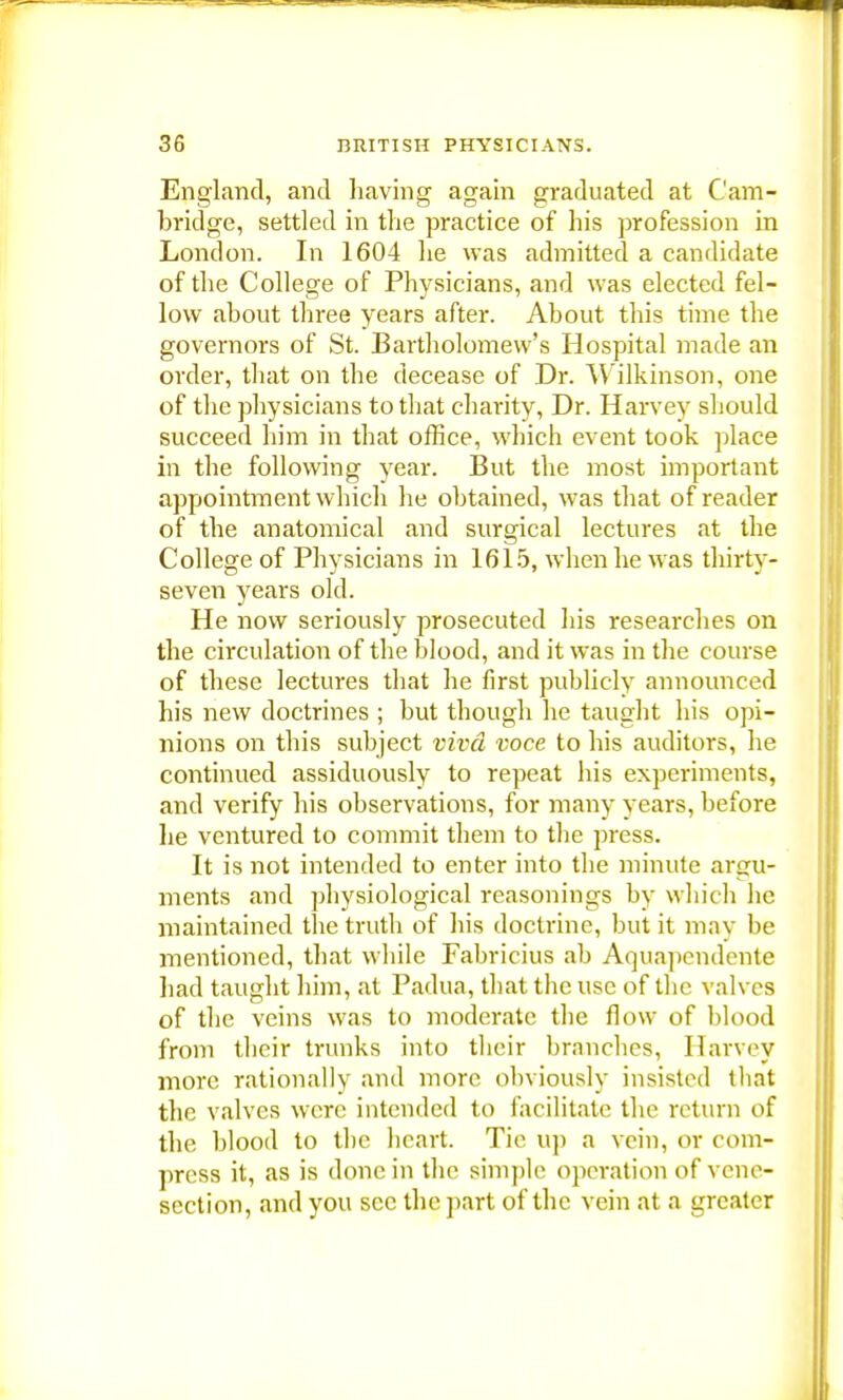 England, and having again graduated at Cam- bridge, settled in the practice of his profession in London. In 1604 he was admitted a candidate of the College of Physicians, and was elected fel- low about three years after. About this time the governors of St. Bartholomew's Hospital made an order, that on the decease of Dr. Wilkinson, one of the physicians to that charity, Dr. Harvey should succeed him in that office, which event took place in the following year. But the most important appointment which he obtained, was that of reader of the anatomical and surgical lectures at the College of Physicians in 1615, when he was thirty- seven years old. He now seriously prosecuted his researches on the circulation of the blood, and it was in the course of these lectures that he first publicly announced his new doctrines ; but though he taught his opi- nions on this subject viva voce to his auditors, he continued assiduously to repeat his experiments, and verify his observations, for many years, before lie ventured to commit them to the press. It is not intended to enter into the minute argu- ments and physiological reasonings by which lie maintained the truth of his doctrine, but it may be mentioned, that while Fabricius ab Aquapcndente had taught him, at Padua, that the use of the valves of the veins was to moderate the flow of blood from their trunks into their branches, Harvey more rationally and more obviously insisted that the valves were intended to facilitate the return of the blood to the heart. Tie up a vein, or com- press it, as is done in the simple operation of vene- section, and you see the part of the vein at a greater