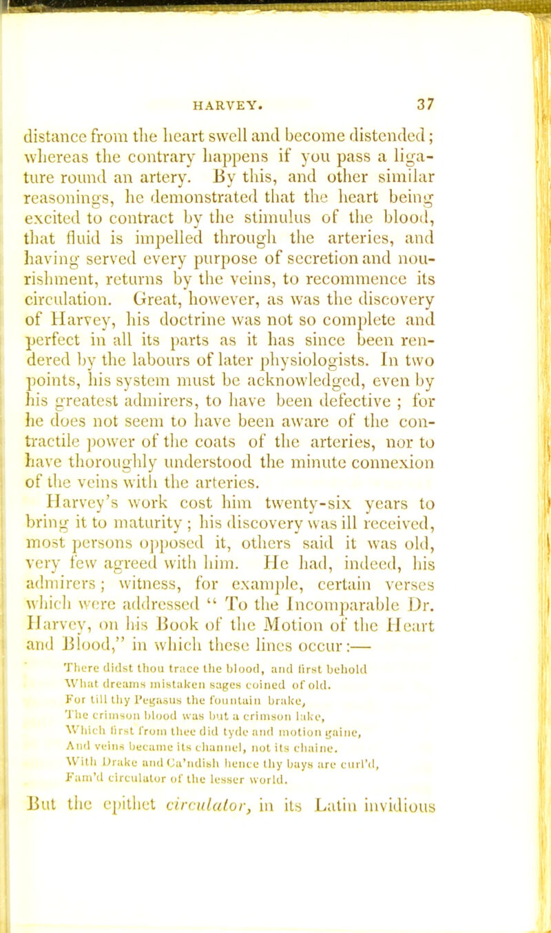 distance from the heart swell and become distended; whereas the contrary happens if you pass a liga- ture round an artery. By this, and other similar reasonings, he demonstrated that the heart being excited to contract by the stimulus of the blood, that fluid is impelled through the arteries, and having served every purpose of secretion and nou- rishment, returns by the veins, to recommence its circulation. Great, however, as was the discovery of Harvey, his doctrine was not so complete and perfect in all its parts as it has since been ren- dered by the labours of later physiologists. In two points, his system must be acknowledged, even by his greatest admirers, to have been defective ; for he dues not seem to have been aware of the con- tractile power of the coats of the arteries, nor to have thoroughly understood the minute connexion of the veins with the arteries. Harvey's work cost him twenty-six years to bring it to maturity ; his discovery was ill received, most persons opposed it, others said it was old, voy few agreed with him. He had, indeed, his admirers; witness, for example, certain verses which were addressed  To the Incomparable Dr. Harvey, on his Book of the Motion of the Heart and Blood, in which these lines occur:— There didst thou trace the blood, and first behold What dreams mistaken sages coined of old. For till thy l'egasus the fountain brake, The crimson blood was but a crimson lake, Which first from thee did tyde and motion goine, And veins became its channel, not its chaine. Willi Drake and Ca'ndish hence thy bays arc curl'd, Fam'd circulator of the lesser world. But tiie epithet circulator, in its Latin invidious