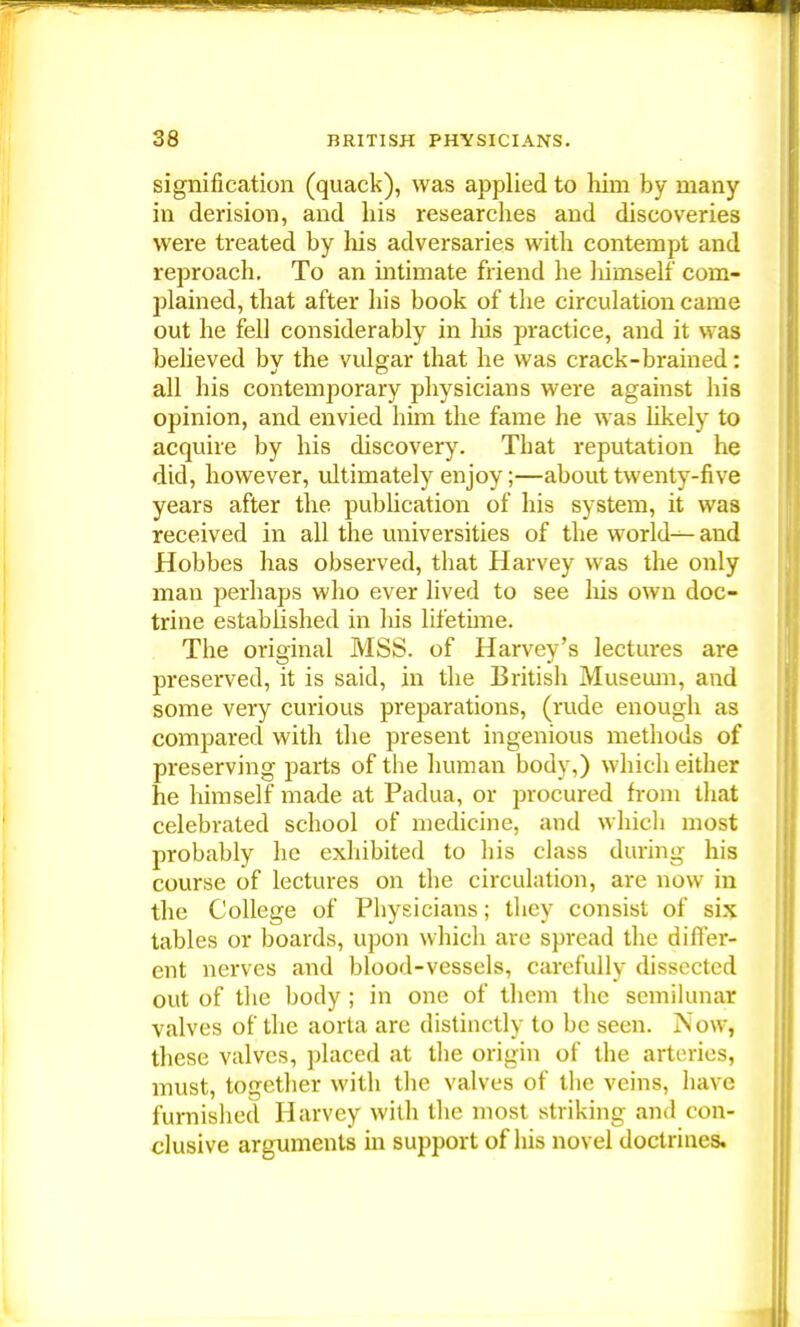 signification (quack), was applied to him by many in derision, and his researches and discoveries were treated by his adversaries with contempt and reproach. To an intimate friend he himself com- plained, that after his book of the circulation came out he fell considerably in his practice, and it was believed bv the vulgar that he was crack-brained: all his contemporary physicians were against his opinion, and envied him the fame he was likely to acquire by his discovery. Tbat reputation he did, however, ultimately enjoy;—about twenty-five years after the publication of his system, it was received in all the universities of the worlds- and Hobbes has observed, tbat Harvey was the only man perhaps who ever lived to see his own doc- trine established in his lifetime. Tbe original MSS. of Harvey's lectures are preserved, it is said, in the British Museum, and some very curious preparations, (rude enough as compared with the present ingenious methods of preserving parts of the human body,) which either he himself made at Padua, or procured from that celebrated school of medicine, and which most probably he exhibited to his class during his course of lectures on the circulation, are now in the College of Physicians; they consist of six tables or boards, upon which are spread the differ- ent nerves and blood-vessels, carefully dissected out of the body ; in one of them the semilunar valves of the aorta are distinctly to be seen. Nowj these valves, placed at the origin of the arteries, must, together with the valves of the veins, have furnished Harvey with the most striking and con- clusive arguments in support of his novel doctrines.