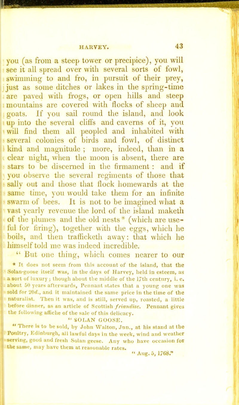 you (as from a steep tower or precipice), you will see it all spread over with several sorts of fowl, swimming to and fro, in pursuit of their prey, just as some ditches or lakes in the spring-time are paved with frogs, or open hills and steep mountains are covered with flocks of sheep and goats. If you sail round the island, and look up into the several cliffs and caverns of it, you will find them all peopled and inhabited with several colonies of birds and fowl, of distinct kind and magnitude ; more, indeed, than in a clear night, when the moon is absent, there are stars to be discerned in the firmament : and if you observe the several regiments of those that sally out and those that flock homewards at the same time, you would take them for an infinite swarm of bees. It is not to be imagined what a vast yearly revenue the lord of the island maketh of the plumes and the old nests * (which are use- ful for firing), together with the eggs, which he boils, and then trafhcketh away: that which he himself told me was indeed incredible.  But one tiling, which comes nearer to our * It does not seem from this account of tlie island, that the Solan-goose itself was, in the days of Harvey, held in esteem, as a sort of luxury ; though ahout the middle of the l/th century, i. e. about 50 years afterwards, Pennant states that a young one was sold for VQd., and it maintained the same price in the time of the naturalist. Then it was, and is still, served up, roasted, a little before dinner, as an article of Scottish friandiae. Pennant gives the following afliche of the sale of this delicacy.  SOLAN GOOSE.  There is to be sold, by John Walton, Jnn., at his aland at the Poultry, Edinburgh, all lawful days in the week, wind and weather serving, good and fresh Solan geese. Any who have occasion for the same, may have them at reasonable rates.  Aug. :>, 1/G8.