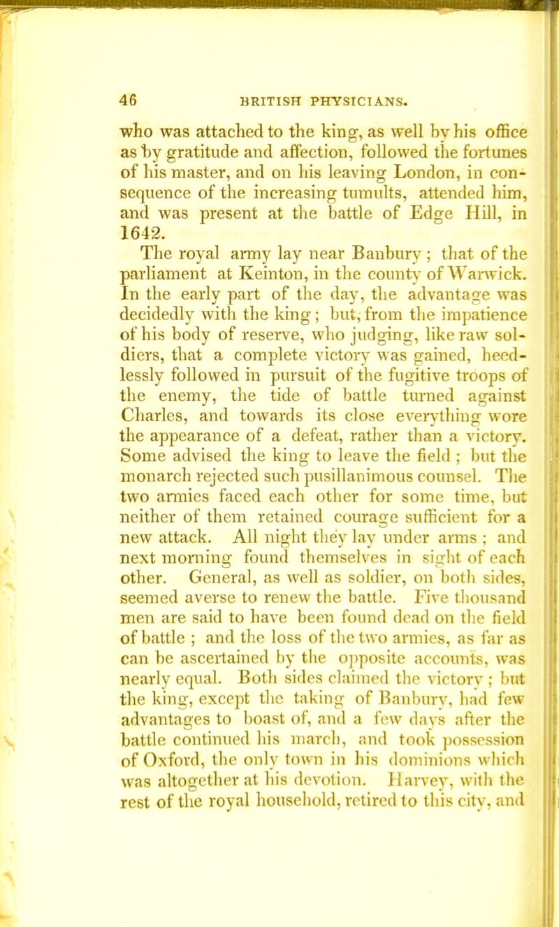 who was attached to the king, as well by his office as by gratitude and affection, followed the fortunes of his master, and on his leaving London, in con- sequence of the increasing tumults, attended him, and was present at the battle of Edge Hill, in 1642. The royal army lay near Banbury ; that of the parliament at Keinton, in the county of Warwick In the early part of the day, the advantage was decidedly with the king ; but, from the impatience of his body of reserve, who judging, like raw sol- diers, that a complete victory was gained, heed- lessly followed in pursuit of the fugitive troops of the enemy, the tide of battle turned against Charles, and towards its close everything wore the appearance of a defeat, rather than a victory. Some advised the king to leave the field ; but the monarch rejected such pusillanimous counsel. The two armies faced each other for some time, but neither of them retained courage sufficient for a new attack. All night they lay under arms ; and next morning found themselves in sight of each other. General, as well as soldier, on both sides, seemed averse to renew the battle. Five thousand men are said to have been found dead on the field of battle ; and the loss of the two armies, as far as can be ascertained by the opposite accounts, was nearly equal. Both sides claimed the victory ; but the king, except the taking of Banburv, had few advantages to boast of, and a few days after the battle continued his march, and took possession of Oxford, the only town in his dominions which was altogether at his devotion. Harvey, with the rest of the royal household, retired to this city, and