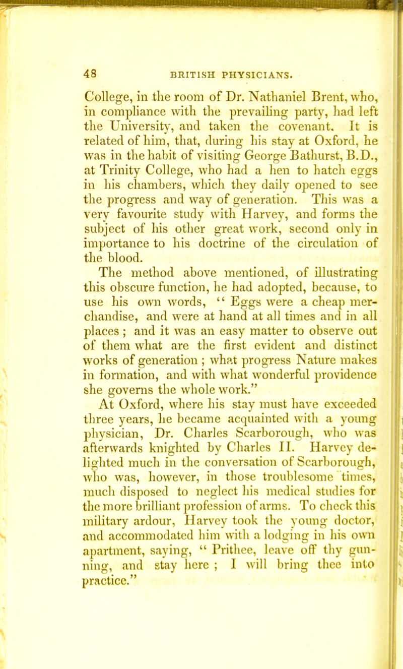 College, in the room of Dr. Nathaniel Brent, who, in compliance with the prevailing party, had left the University, and taken the covenant. It is related of him, that, during his stay at Oxford, he was in the habit of visiting George Bathurst, B.D., at Trinity College, who had a hen to hatch eggs in his chambers, which they daily opened to see the progress and way of generation. This was a very favourite study with Harvey, and forms the subject of his other great work, second only in importance to his doctrine of the circulation of the blood. The method above mentioned, of illustrating this obscure function, he had adopted, because, to use his own words,  Eggs were a cheap mer- chandise, and were at hand at all times and in all places ; and it was an easy matter to observe out of them what are the first evident and distinct works of generation ; what progress Nature makes in formation, and with what wonderful providence she governs the whole work. At Oxford, where his stay must have exceeded three years, he became acquainted with a young physician, Dr. Charles Scarborough, who was afterwards knighted by Charles II. Harvey de- lighted much in the conversation of Scarborough, who was, however, in those troublesome times, much disposed to neglect his medical studies for the more brilliant profession of arms. To check this military ardour, Harvey took the young doctor, and accommodated him with a lodging in his own apartment, saying,  Prithee, leave off thy gun- ning, and stay here ; I will bring thee into practice.