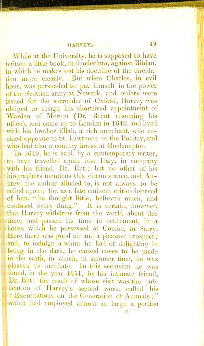 While at the University, he is supposed to have written a little book, in duodecimo, against Riolan, in which he makes out his doctrine of the circula- tion more clearly. But when Charles, in evil hour, was persuaded to put himself in the power of the Scottish army at Newark, and orders were issued for the surrender of Oxford, Harvey was obliged to resign his shortlived appointment of Warden of Merton (Dr. Brent resuming his office), and came up to London in 1646, and lived with his brother Eliab, a rich merchant, who re- sided opposite to St. Lawrence in the Poultry, and who had also a country house at Roehampton. In 1649, he is said, by a contemporary writer, to have travelled again into Italy, in company with his friend, Dr. Lnt ; but no other of his biographers mentions this circumstance, and Au- brey, the author alluded to, is not always to be i relied upon ; for, as a late eminent critic observed i of him, he thought little, believed much, and confused every thing. It is certain, however, that Harvey withdrew from the world about this time, and passed his time in retirement, in a house which he possessed at Combe, in Surry. lHere there was good air and a pleasant prospect; and, to indulge a whim he had of deliffhtinc in being in the dark, he caused caves to be made in the earth, in which, in summer time, he was pleased to meditate. In this seclusion he was found, in the year 1651, by his intimate friend, liDr. Lnt: the result of whose visit was the pub- | tication of Harvey's second work, called his I ' Lxercitations on the Generation of Animals ;  I which had employed almost as large a portion