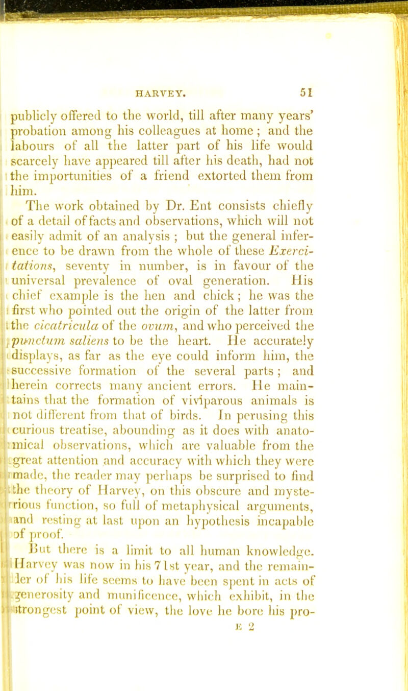 publicly offered to the world, till after many years' probation among his colleagues at home; and the labours of all the latter part of his life would scarcely have appeared till after his death, had not the importunities of a friend extorted them from him. The work obtained by Dr. Ent consists chiefly of a detail of facts and observations, which will not easily admit of an analysis ; but the general infer- ence to be drawn from the whole of these Exerci- tations, seventy in number, is in favour of tbe universal prevalence of oval generation. His chief example is the hen and chick; he was the first who pointed out the origin of the latter from the cicatricula of the ovum, and who perceived the pimctum saliens to be the heart. He accurately displays, as far as the eye could inform him, the successive formation of the several parts ; and herein corrects many ancient errors. He main- tains that the formation of viviparous animals is not different from that of birds. In perusing this curious treatise, abounding as it does with anato- mical observations, which are valuable from the .great attention and accuracy with which they were made, the reader may perhaps be surprised to find the theory of Harvey, on this obscure and myste- rious function, so full of metaphysical arguments, and resting at last upon an hypothesis incapable jf proof. But there is a limit to all human knowledge, i Harvey was now in his 7 1st year, and the remain- ler of his life seems to have been spent in acts of generosity and munificence, which exhibit, in the strongest point of view, the love he bore bis pro- E 2