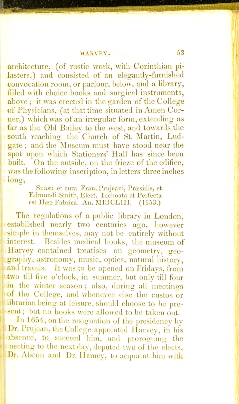 architecture, (of rustic work, with Corinthian pi- lasters,) and consisted of an elegantly-furnished convocation room, or parlour, below, and a library, filled with choice books and surgical instruments, above ; it was erected in the garden of the College of Physicians, (at that time situated in Amen Cor- ner,) which was of an irregular form, extending as far as the Old Bailey to the west, and towards the south reaching the Church of St. Martin, Lud- gate; and the Museum must have stood near the spot upon which Stationers' Hall has since been built. On the outside, on the frieze of the edifice, was the following inscription, in letters three inches • long, Suasu et cura Fran. Prujcani, Pra?sidis, et Edmundi Smith, Elect. Inchoata et Perfecta est Hffic Fabrica. An. MIOCLIII. (1G53.) The regulations of a public library in London, established nearly two centuries ago, however simple in themselves, may not be entirely without interest. Besides medical books, the museum of Harvey contained treatises on geometry, geo- graphy, astronomy, music, optics, natural history, and travels, ft was to be opened on Fridays, from two till five o'clock, in summer, but only till four in the winter season ; also, during all meetings of the College, and whenever else the custos or librarian being at leisure, should choose to be pre- sent; but no books were allowed to be taken out. In 1654, on the resignation of the presidency by 11 Dr. I'rujean, the College appointed Harvey, in his ibscnce, to succeed him, and proroguing the meeting to the next day, deputed two of the elects, Dr. Alston and Dr. Harney, to acquaint him with