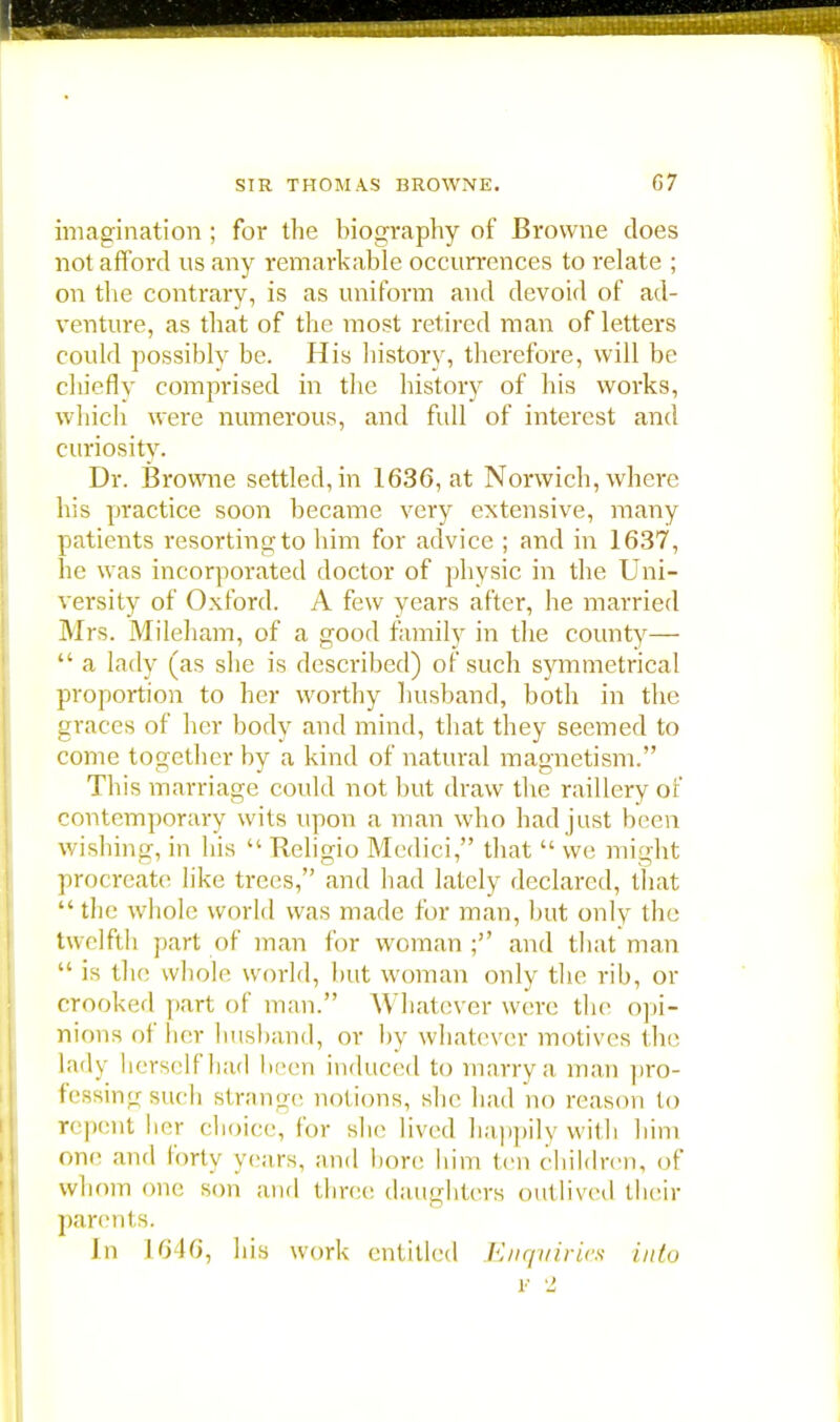 imagination ; for the biography of Browne does not afford us any remarkable occurrences to relate ; on the contrary, is as uniform and devoid of ad- venture, as that of the most retired man of letters could possibly be. His history, therefore, will be chicflv comprised in the history of his works, which were numerous, and full of interest and curiosity. Dr. Browne settled, in 1636, at Norwich, where his practice soon became very extensive, many patients resorting to him for advice ; and in 1637, he was incorporated doctor of physic in the Uni- versity of Oxford. A few years after, he married Mrs. Mileham, of a good family in the county—  a lady (as she is described) of such symmetrical proportion to her worthy husband, both in the graces of her body and mind, that they seemed to come together by a kind of natural magnetism. This marriage could not but draw the raillery of contemporary wits upon a man who had just been wishing, in liis  Religio Medici, that  we might procreate like trees, and had lately declared, that the whole world was made for man, but only the twelfth part of man for woman ; and that man  is the whole world, hut woman only the rib, or crooked part of man. Whatever were the opi- nions of her husband, or by whatever motives the lady herself had been induced to marry a man pro- fessingsuch strange notions, she had no reason (o repent her choice, for she lived happily with him one and forty years, and bore him ten children, of whom one son and three daughters outlived their parents. In 10 16, his work entitled Enquiries info r 2