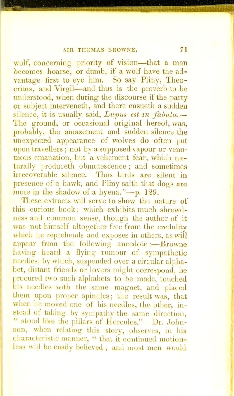 wolf, concerning priority of vision—that a man becomes hoarse, or dumb, if a wolf have the ad- vantage first to eye him. So say Pliny, Theo- critus, and Virgil—and thus is the proverb to be understood, when during the discourse if the party or subject interveneth, and there ensueth a sudden silence, it is usually said, Lupus est in fabula. — The ground, or occasional original hereof, was, probably, the amazement and sudden silence the unexpected appearance of wolves do often put upon travellers ; not by a supposed vapour or veno- mous emanation, but a vehement fear, winch na- turally produceth obmutescence ; and sometimes irrecoverable silence. Thus birds are silent in presence of a hawk, and Pliny saith that dogs are mute in the shadow of a hyena.—p. 129. These extracts will serve to show the nature of this curious book; which exhibits much shrewd- ness and common sense, though the author of it was not himself altogether free from the credulity which he reprehends and exposes in others, as will appear from the following anecdote:—Browne having heard a dying rumour of sympathetic needles, by which, suspended over a circular alpha- bet, distant friends or lovers might correspond, he procured two such alphabets to be made, touched his needles with the same magnet, and placed them upon proper spindles; the result was, that when he moved one of bis needles, the other, in- stead of taking by sympathy the same direction,  stood like the pillars of Hercules. Dr. John- son, when relating this story, observes, in his characteristic manner,  that it continued motion- less will be easily believed ; and most men would