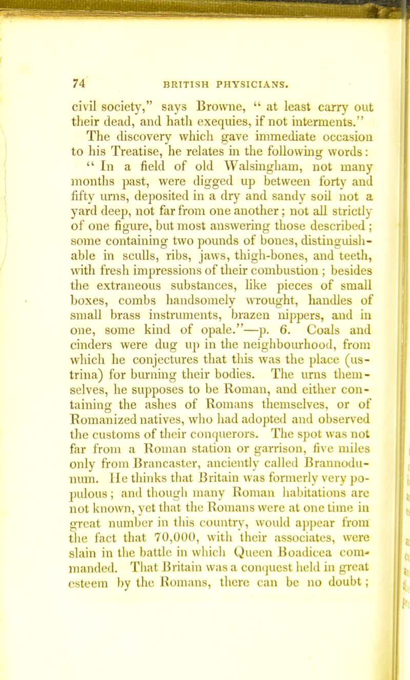 civil society, says Browne,  at least carry out their dead, and hath exequies, if not interments. The discovery which gave immediate occasion to his Treatise, he relates in the following words: In a field of old Walsingham, not many months past, were digged up between forty and fifty urns, deposited in a dry and sandy soil not a yard deep, not far from one another ; not all strictly of one figure, but most answering those described ; some containing two pounds of bones, distinguish- able in sculls, ribs, jaws, thigh-bones, and teeth, with fresh impressions of their combustion ; besides the extraneous substances, like pieces of small boxes, combs handsomely wrought, handles of small brass instruments, brazen nippers, and in one, some kind of opale.—p. 6. Coals and cinders were dug up in the neighbourhood, from which he conjectures that this was the place (us- trina) for burning their bodies. The urns them- selves, he supposes to be Roman, and either con- taining the ashes of Romans themselves, or of Romanized natives, who had adopted and observed the customs of their conquerors. The spot was not far from a Roman station or garrison, five miles only from Brancaster, anciently called Brannodu- num. He thinks that Britain was formerly very po- pulous ; and though many Roman habitations arc not known, yet that the Romans were at one time in great number in this country, would appear from the fact that 70,000, with their associates, were slain in the battle in which Queen Boadicea com- manded. That Britain was a conquest held in great esteem by the Romans, there can be no doubt;