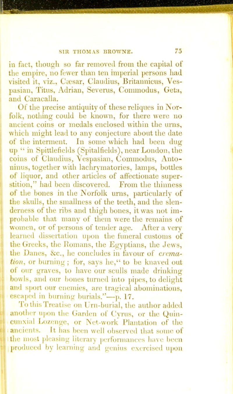 in fact, though so far removed from the capital of the empire, no fewer than ten imperial persons had visited it, viz., Caesar, Claudius, Britannicus, Ves- pasian, Titus, Adrian, Severus, Commodus, Geta, and Caracalla. Of the precise antiquity of these reliques in Nor- folk, nothing could be known, for there were no ancient coins or medals enclosed within the urns, which might lead to any conjecture about the date of the interment. In some which had been dug up  in Spittlefields (Spitalfields), near London, the coins of Claudius, Vespasian, Commodus, Anto- ninus, together with lachrymatories, lamps, bottles of liquor, and other articles of affectionate super- stition, had been discovered. From the thinness of the bones in the Norfolk urns, particularly of the skulls, the smallness of the teeth, and the slen- derness of the ribs and thigh bones, it was not im- probable that many of them were the remains of women, or of persons of tender age. After a very learned dissertation upon the funeral customs of the Greeks, the Romans, the Egyptians, the Jews, the Danes, &c, he concludes in favour of crema- tion, or burning; for, says he, to be knaved out ol our graves, to have our sculls made drinking bowls, and our hones turned into pipes, to delight and sport our enemies, are tragical abominations, escaped in burning burials.—p. 17. To this Treatise on Urn-burial, the author added another upon the Garden of Cyrus, or the Quin- cunxial Lozenge, or Net-work Plantation of the ancients. It has been well observed that some of the most pleasing literary performances have been produced by learning and genius exe rcised upon