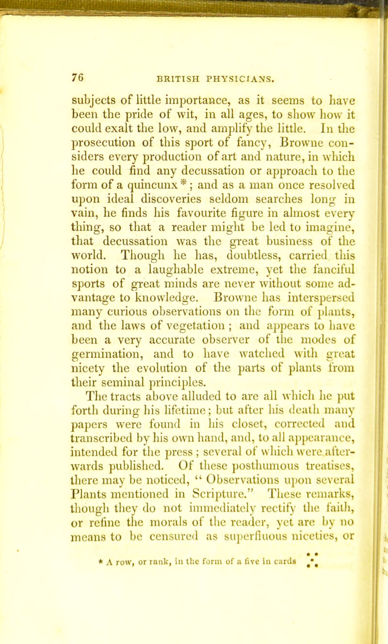 subjects of little importance, as it seems to have been the pride of wit, in all ages, to show how it could exalt the low, and amplify the little. In the prosecution of this sport of fancy, Browne con- siders every production of art and nature, in which he could find any decussation or approach to the form of a quincunx * ; and as a man once resolved upon ideal discoveries seldom searches long in vain, he finds his favourite figure in almost every thing, so that a reader might be led to imagine, that decussation was the great business of the world. Though he has, doubtless, carried this notion to a laughable extreme, yet the fanciful sports of great minds are never without some ad- vantage to knowledge. Browne has interspersed many curious observations on the form of plants, and the laws of vegetation ; and appears to have been a very accurate observer of the modes of germination, and to have watched with great nicety the evolution of the parts of plants from their seminal principles. The tracts above alluded to are all which he put forth during his lifetime; but after his death many papers were found in his closet, corrected and transcribed by his own hand, and, to all appearance, intended for the press ; several of which were after- wards published. Of these posthumous treatises, there may be noticed,  Observations upon several Plants mentioned in Scripture. These remarks, though they do not immediately rectify the faith, or refine the morals of the reader, yet are by no means to be censured as superfluous niceties, or * A row, or rank, in the form of a five in cards •