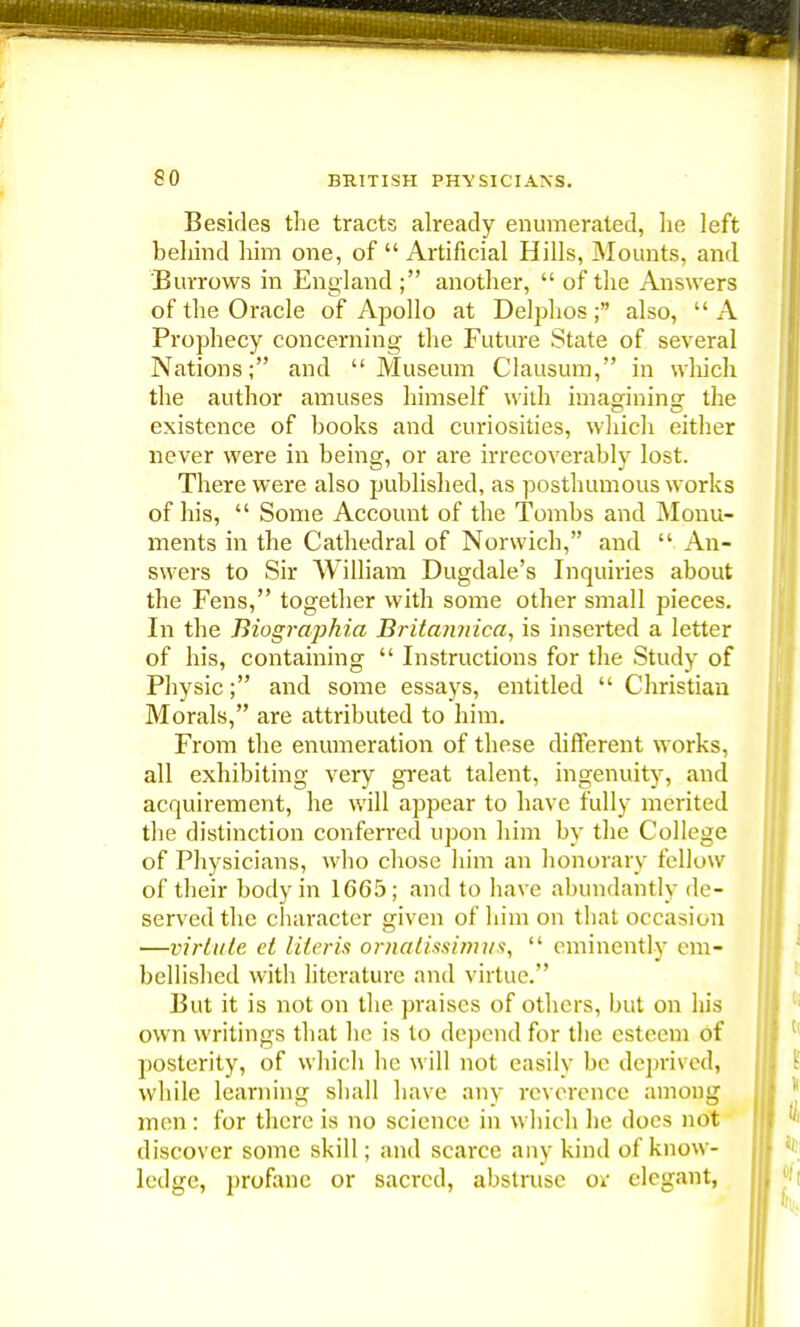 Besides the tracts already enumerated, lie left behind him one, of  Artificial Hills, Mounts, and Burrows in England ; another,  of the Answers of the Oracle of Apollo at Delphos; also,  A Prophecy concerning the Future State of several Nations; and Museum Clausum, in winch the author amuses himself with imagining- the existence of books and curiosities, which either never were in being, or are irrecoverably lost. There were also published, as posthumous works of his,  Some Account of the Tombs and Monu- ments in the Cathedral of Norwich, and  An- swers to Sir William Dugdale's Inquiries about the Fens, together with some other small pieces. In the Biographia Britamiica, is inserted a letter of his, containing  Instructions for the Study of Physic; and some essays, entitled  Christian Morals, are attributed to him. From the enumeration of these different works, all exhibiting very great talent, ingenuity, and acquirement, he will appear to have fully merited the distinction conferred upon him by the College of Physicians, who chose him an honorary fellow of their body in 1665; and to have abundantly de- served the character given of him on that occasion —virtute el Uteris ornatissimus,  eminently em- bellished with literature and virtue. But it is not on the praises of others, but on his own writings that he is to depend for the esteem of posterity, of which he will not easily be deprived, while learning shall have any reverence among men: for there is no science in which he docs not discover some skill; and scarce any kind of know- ledge, profane or sacred, abstruse ot elegant,