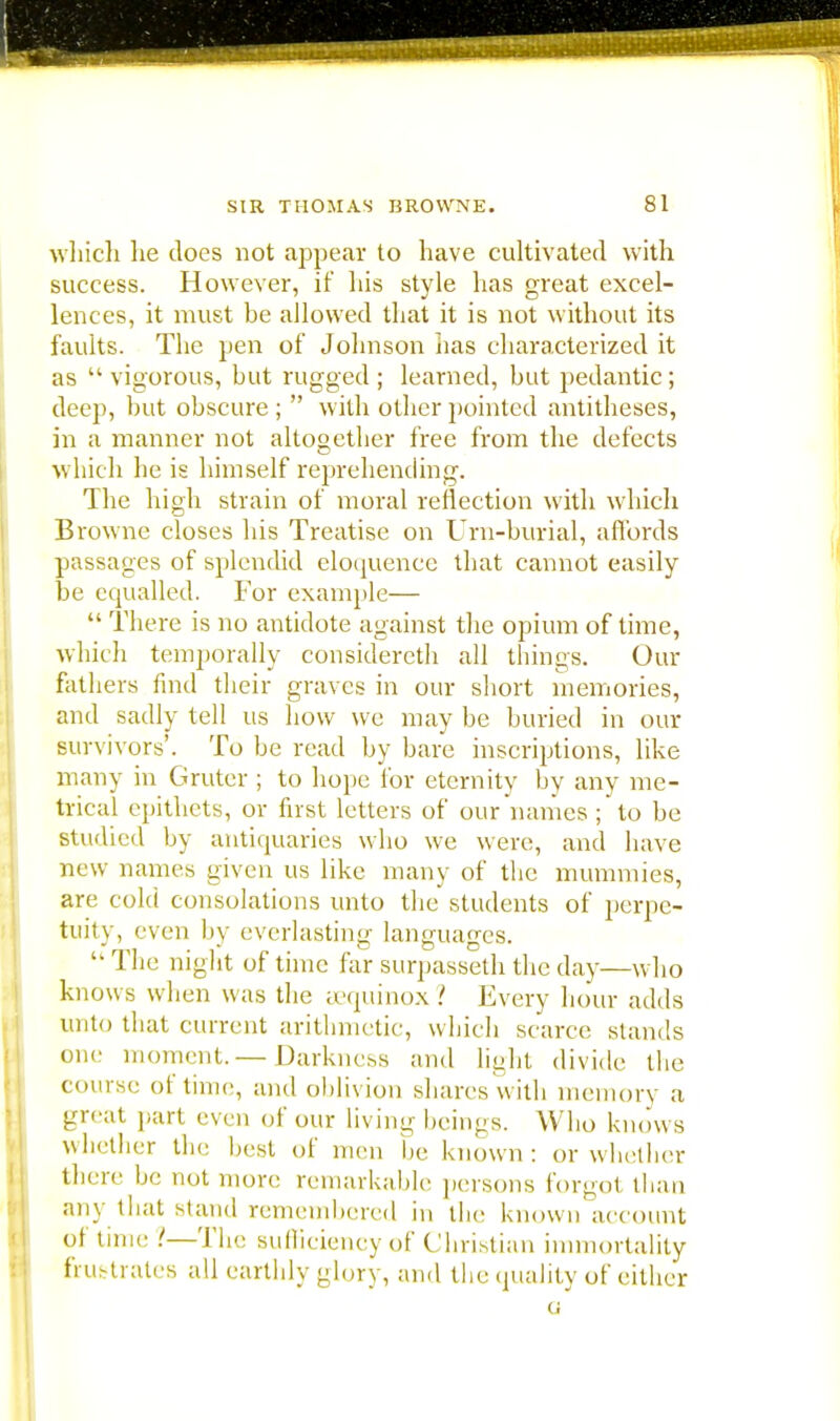 which he does not appear to have cultivated with success. However, it his style has great excel- lences, it must be allowed that it is not without its faults. The pen of Johnson has characterized it as  vigorous, but rugged ; learned, but pedantic; deep, but obscure ;  with other pointed antitheses, in a manner not altogether free from the defects which he is himself reprehending. The high strain of moral reflection with which Browne closes his Treatise on Urn-burial, affords passages of splendid eloquence that cannot easily be equalled. For example—  There is no antidote against the opium of time, which temporally considereth all things. Our fathers find their graves in our short memories, and sadly tell us how we may be buried in our survivors'. To be read by bare inscriptions, like many in Gruter ; to hope for eternity by any me- trical epithets, or first letters of our names ; to be studied by antiquaries who we were, and have new names given us like many of the mummies, are cold consolations unto the students of perpe- tuity, even by everlasting languages.  The night of time far surpasseth the day—who knows when was the eequinox ? Every hour adds unto that current arithmetic, which scarce stands one; moment.— Darkness and light divide the course ot time, and oblivion shares with memory a great part even of our living beings. Who knows whether the best of men be known: or whether there be not more remarkable persons forgot than any that stand remembered in the known account of time !—The sufficiency of Christian immortality frustrates all earthly glory, and the quality of either