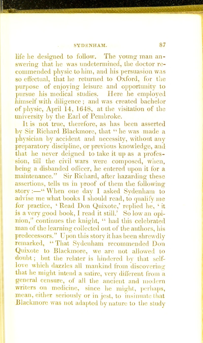 • SYDENHAM. 87 life lie designed to follow. The young man an- swering that lie was undetermined, the doctor re- commended physic to him, and his persuasion was so effectual, that he returned to Oxford, for the purpose of enjoying leisure and opportunity to pursue his medical studies. Here he employed himself with diligence; and was created bachelor of physic, April 14, 1648, at the visitation of the university by the Earl of Pembroke. It is not true, therefore, as has been asserted by Sir Richard Blackmorc, that  he was made a physician by accident and necessity, without any preparatory discipline, or previous knowledge, and that he never deigned to take it up as a profes- sion, till the civil wars were composed, when, being a disbanded officer, he entered upon it for a maintenance. Sir Richard, after hazarding these assertions, tells us in proof of them the following story :— When one day I asked Sydenham to ad\ ise me what books I should read, to qualify me for practice, 'Read Don Quixote,' replied he, ' it is a very good book, 1 read it still.' So low an opi- nion, continues the knight,  had this celebrated man of the learning collected out of the authors, his predecessors. Upon this story il has been shrewdly remarked, That Sydenham recommended Don Quixote to Blackmore, we are not allowed to doubt; but the relater is hindered bv that self- love which dazzles all mankind from discovering' that he might intend a satire, very different from a general censure, of all the ancient and modern writers on medicine, since he might, perhaps, mean, either seriously or in jest, to insinuate that Blackmore was not adapted by nature to the study