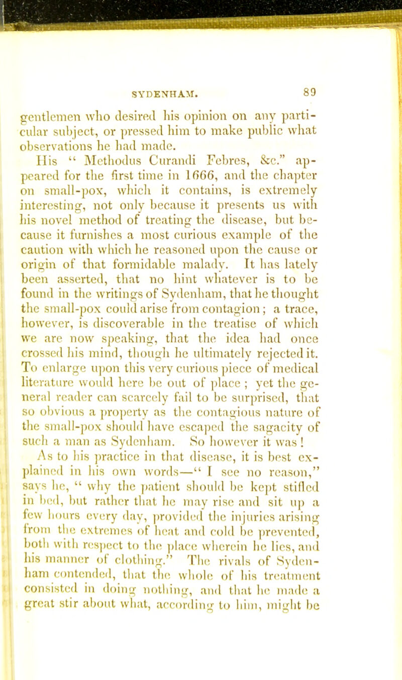 gentlemen who desired his opinion on any parti- cular subject, or pressed him to make public what observations he had made. His  Methodus Curandi Febres, &c. ap- peared for the first time in 1666, and the chapter on small-pox, which it contains, is extremely interesting, not only because it presents us with his novel method of treating the disease, but be- cause it furnishes a most curious example of the caution with which he reasoned upon the cause or origin of that formidable malady. It has lately been asserted, that no hint whatever is to be found in the writings of Sydenham, that he thought the small-pox could arise from contagion ; a trace, however, is discoverable in the treatise of which we are now speaking, that the idea had once crossed his mind, though he ultimately rejected it. To enlarge upon this very curious piece of medical literature would here be out of place ; yet the ge- neral reader can scarcely fail to be surprised, that so obvious a property as the contagious nature of the small-pox should have escaped the sagacity of such a man as Sydenham. So however it was ! As to his practice in that disease, it is best ex- plained in his own words— I see no reason, says he,  why the patient should be kept stilled in bed, hut rather that he may rise; and sit up a few hours every day, provided the injuries arising from the extremes of heat and cold he prevented, both with respect to the place wherein he lies, and his manner of clothing. The rivals of Syden- ham contended, that the whole of his treatment consisted in doing nothing, and that he made a great stir about what, according to him, might he