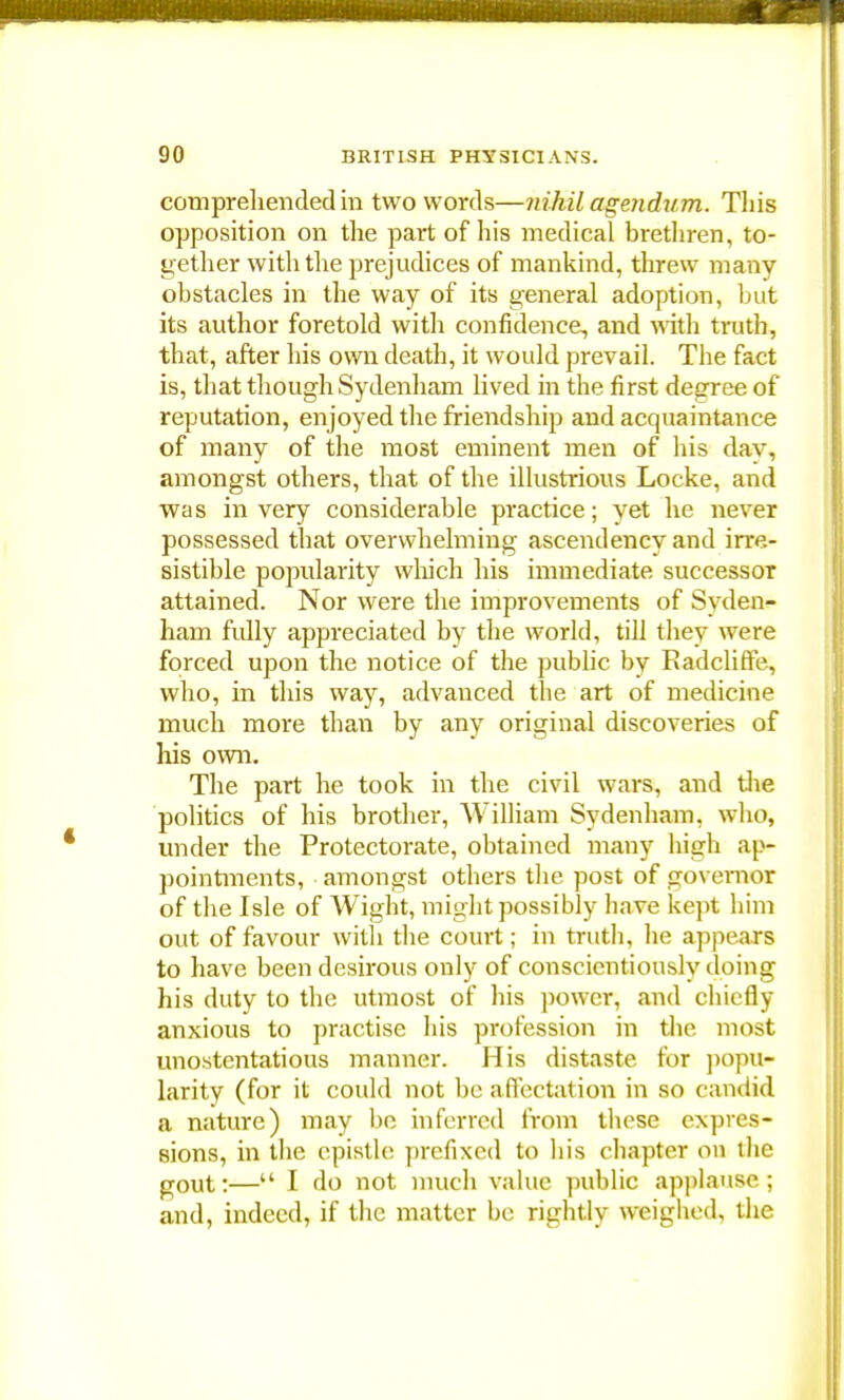 comprehended in two words—nihil agendum. This opposition on the part of his medical brethren, to- gether with the prejudices of mankind, threw many obstacles in the way of its general adoption, but its author foretold with confidence, and with truth, that, after his own death, it would prevail. The fact is, that though Sydenham lived in the first degree of reputation, enjoyed the friendship and acquaintance of many of the most eminent men of his day, amongst others, that of the illustrious Locke, and was in very considerable practice; yet he never possessed that overwhelming ascendency and irre- sistible popularity which his immediate successor attained. Nor were the improvements of Syden- ham fully appreciated by the world, till they were forced upon the notice of the public by Radcliffe, who, in this way, advanced the art of medicine much more than by any original discoveries of his own. The part he took in the civil wars, and the politics of his brother, William Sydenham, who, under the Protectorate, obtained many high ap- pointments, amongst others the post of governor of the Isle of Wight, might possibly have kept him out of favour with the court; in truth, he appears to have been desirous only of conscientiously doing his duty to the utmost of his power, and chiefly anxious to practise his profession in the most unostentatious manner. His distaste for popu- larity (for it could not be affectation in so candid a nature) may bo inferred from these expres- sions, in the epistle prefixed to liis chapter on the g0Ut;— I do not much value public applause ; and, indeed, if the matter be rightly weighed, the