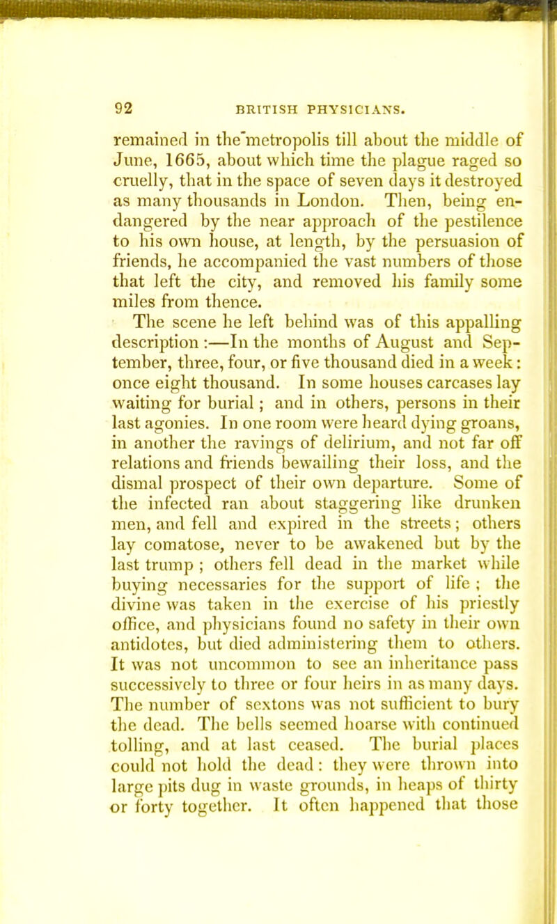 i4f y* 92 BRITISH PHYSICIANS. remained in the'metropolis till about the middle of June, 1665, about which time the plague raged so cruelly, that in the space of seven days it destroyed as many thousands in London. Then, being en- dangered by the near approach of the pestilence to his own house, at length, by the persuasion of friends, he accompanied the vast numbers of those that left the city, and removed his family some miles from thence. The scene he left behind was of this appalling description :—In the months of August and Sep- tember, three, four, or five thousand died in a week: once eight thousand. In some houses carcases lay waiting for burial; and in others, persons in their last agonies. In one room were heard dying groans, in another the ravings of delirium, and not far off relations and friends bewailing their loss, and the dismal prospect of their own departure. Some of the infected ran about staggering like drunken men, and fell and expired in the streets; others lay comatose, never to be awakened but by the last trump ; others fell dead in the market while buying necessaries for the support of life ; the divine was taken in the exercise of his priestly office, and physicians found no safety in their own antidotes, but died administering them to others. It was not uncommon to see an inheritance pass successively to three or four heirs in as many days. The number of sextons was not sufficient to bury the dead. The bells seemed hoarse with continued tolling, and at last ceased. The burial places could not hold the dead: they were thrown into large pits dug in waste grounds, in heaps of thirty or forty together. It often happened that those