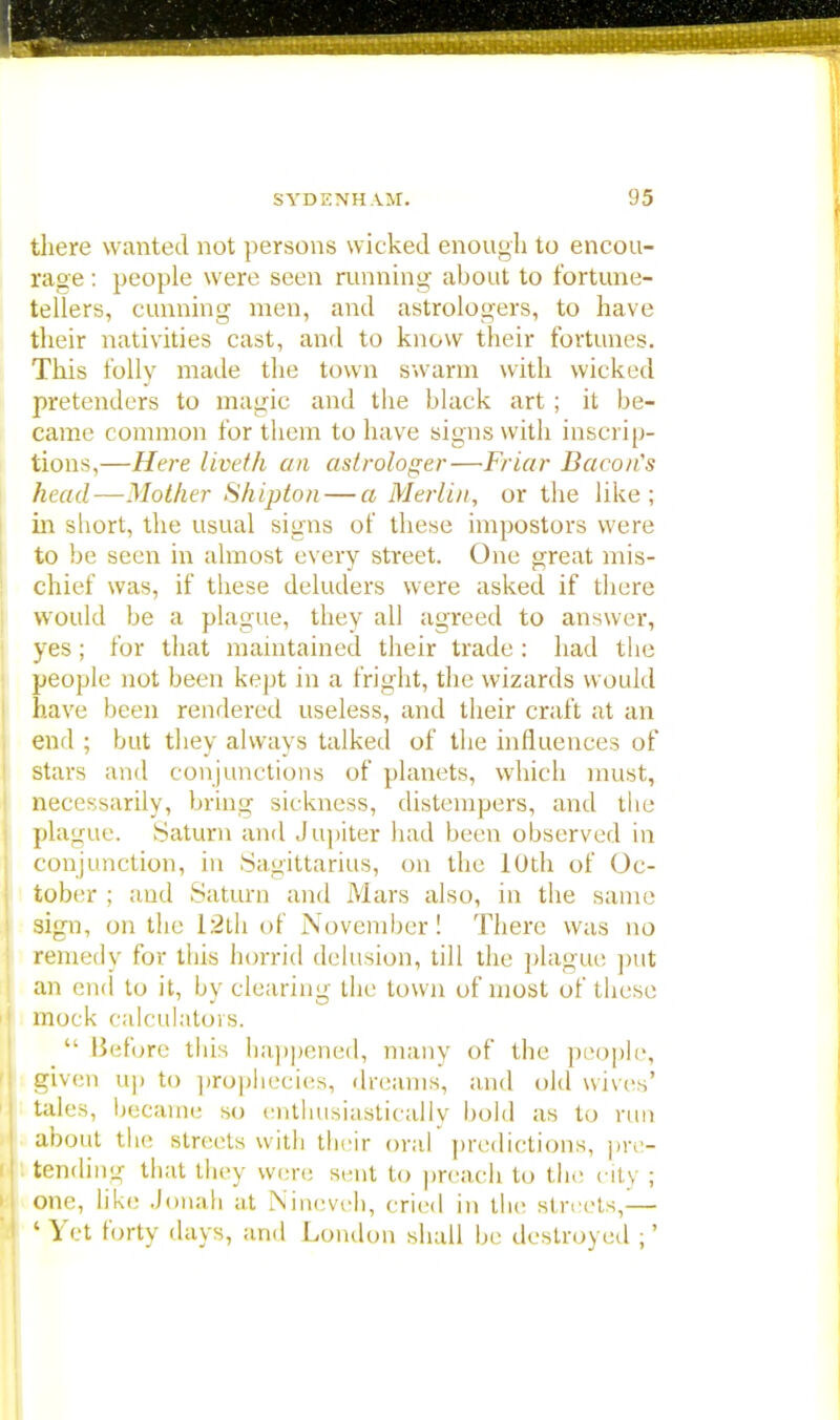 there wanted not persons wicked enough to encou- rage : people were seen running about to fortune- tellers, cunning men, and astrologers, to have their nativities cast, and to know their fortunes. This folly made the town swarm with wicked pretenders to magic and the black art; it be- came common for them to have signs with inscrip- tions,—Here liveth an astrologer—Friar Bacon's head—Mother Shipton — a Merlin, or the like; in short, the usual signs of these impostors were to be seen in almost every street. One great mis- chief was, if these deluders were asked if there would be a plague, they all agreed to answer, yes ; for that maintained their trade : had the people not been kept in a fright, the wizards would have been rendered useless, and their craft at an end ; but they always talked of the influences of stars and conjunctions of planets, which must, necessarily, bring sickness, distempers, and the plague. Saturn and Jupiter had been observed in conjunction, in Sagittarius, on the 10th of Oc- tober ; and Saturn and Mars also, in the same sign, on the 12th of November! There was no remedy for this horrid delusion, till the plague put an end to it, by clearing the town of most of t hese mock calculators.  Before this happened, many of the people, given up to prophecies, dreams, and old wives' tales, became so enthusiastically bold as to run about the streets with their oral predictions, pre- tending that they were sent to preach to the city ; one, like .Jonah at Nineveh, cried in the streets,— ' Yet forty days, and London shall be destroyed ;'