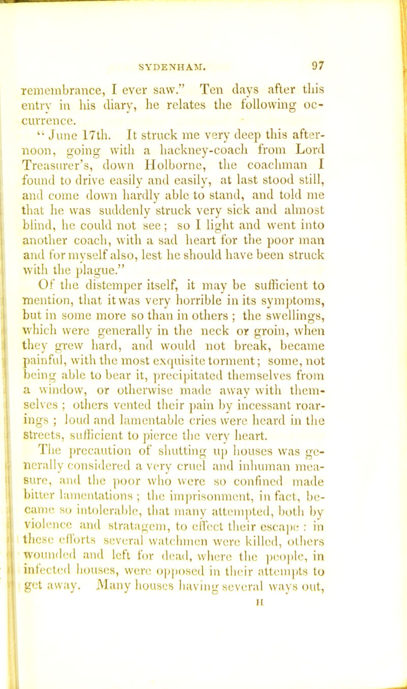 remembrance, I ever saw. Ten days after this entrv in his diary, he relates the following oc- currence.  June 17th. It struck me very deep this after- noon, going with a hackney-coach from Lord Treasurer's, down Holborne, the coachman I found to drive easily and easily, at last stood still, and come down hardly able to stand, and told me that he was suddenly struck very sick and almost blind, he could not see; so I light and went into another coach, with a sad heart for the poor man and for myself also, lest he should have been struck with the plague. Of the distemper itself, it may be sufficient to mention, that it was very horrible in its symptoms, but in some more so than in others ; the swellings, which were generally in the neck or groin, when they grew hard, and would not break, became painful, with the most exquisite torment; some, not being able to bear it, precipitated themselves from a window, or otherwise made away with them- selves ; others vented their pain by incessant roar- ings ; loud and lamentable cries were heard in the Streets, sullicient to pierce the very heart. The precaution of shutting up houses was ge- nerally considered a very cruel and inhuman mea- sure, and the poor who were so confined made bitter lamentations ; tlie imprisonment, in fact, be- came so intolerable, that many attempted, both by violence and Btratagem, to effect their escape : in these efforts several watchmen were killed, others wounded and left for dead, where the people, in infected bouses, were opposed in their attempts to get away. Many houses having several ways out, u