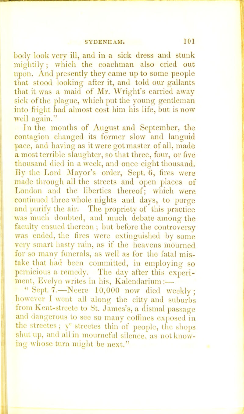 body look very ill, and in a sick dress and stunk mightily; which the coachman also cried out upon. And presently they came up to some people that stood looking after it, and told our gallants that it was a maid of Mr. Wright's carried away sick of the plague, which put the young gentleman into fright had almost cost him his life, but is now well again.-' In the months of August and September, the contagion changed its former slow and languid pace, and having as it were got master of all, made a most terrible slaughter, so that three, four, or five thousand died in a week, and once eight thousand. By the Lord Mayor's order, Sept. 6, fires were made through all the streets and open places of London and the liberties thereof; which were continued three whole nights and days, to purge and purify the air. The propriety of this practice was much doubted, and much debate among the faculty ensued thereon ; but before the controversy was ended, the fires were extinguished by some very smart hasty rain, as if the heavens mourned for so many funerals, as well as for the fatal mis- take that had been committed, in employing so pernicious a remedy. The day after this experi- ment, Evelyn writes in his, Kalendarium:—  Sept. 7.—Neere 10,000 now died weekly; however I went all along the citty and suburbs from Kent-strcete to St. James's, a dismal passage and dangerous to see so many coffines exposed in the streetes; ye streetes thin of people, the shops shut up, and all in mourneful silence, as not know- ing whose turn niiuht be next.