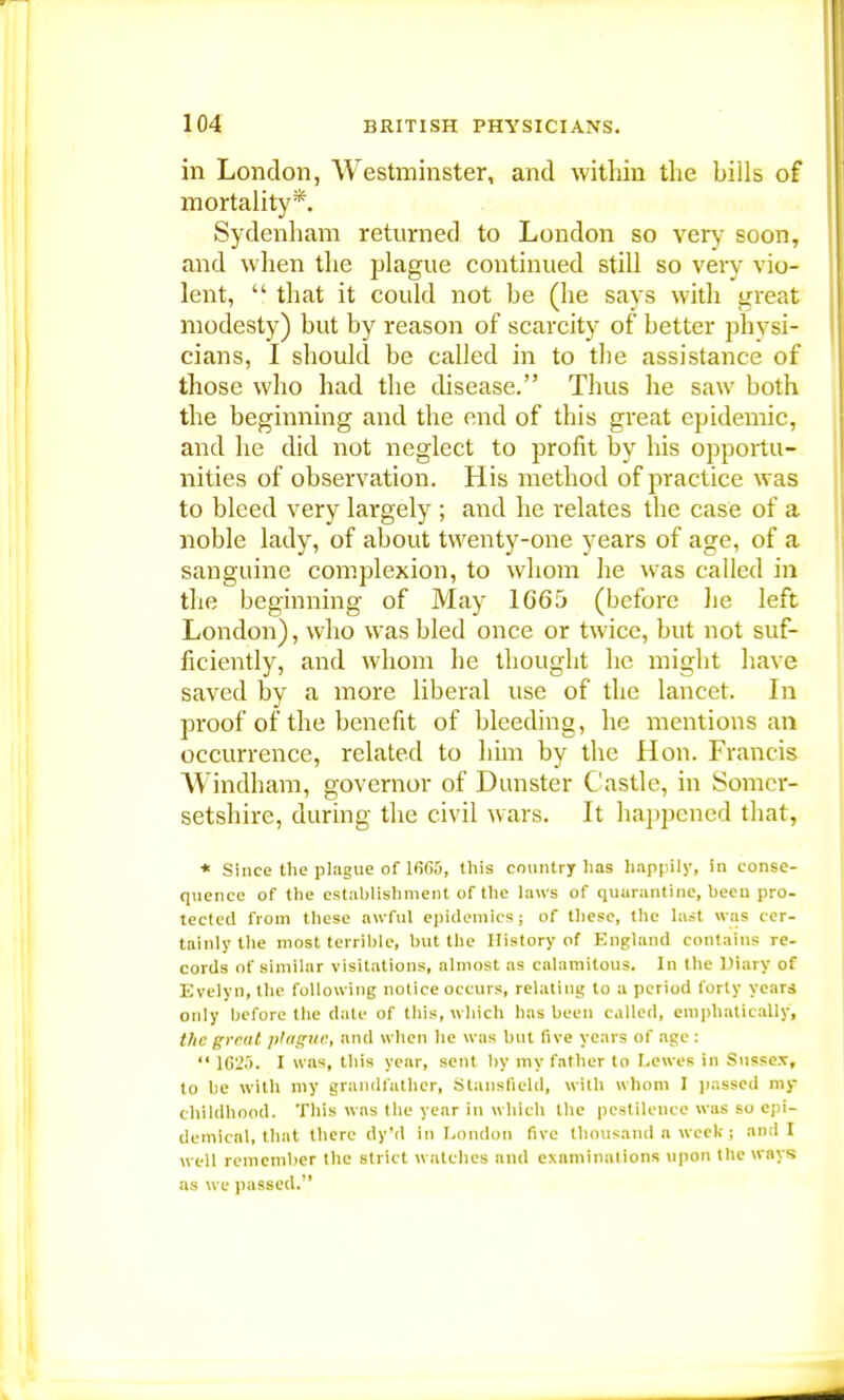 in London, Westminster, and within the bills of mortality*. Sydenham returned to London so very soon, and when the plague continued still so very vio- lent,  that it could not be (he says with great modesty) but by reason of scarcity of better physi- cians, I should be called in to tbe assistance of those who had the disease. Thus he saw both the beginning and the end of this great epidemic, and he did not neglect to profit by his opportu- nities of observation. His method of practice was to bleed very largely ; and he relates the case of a noble lady, of about twenty-one years of age, of a sanguine complexion, to whom lie was called in the beginning of May 1665 (before he left London), who was bled once or twice, but not suf- ficiently, and whom he thought he might have saved by a more liberal use of the lancet. In proof of the benefit of bleeding, he mentions an occurrence, related to him by the Hon. Francis Windham, governor of Dunster Castle, in Somer- setshire, during the civil wars. It happened that, * Since the plague of 1(565, this country has happily, in conse- quence of the establishment of the laws of quarantine, been pro- tected from these awful epidemics; of these, the last was cer- tainly the most terrible, but the History of England contains re- cords of similar visitations, almost as calamitous. In the Diary of Evelyn, the following notice occurs, relating to a period forty years only before the date of this, which has been called, emphatically, the great plague, and when he was but five years of age :  lG2.r). I was, this year, sent by my father to Lewes in Sussex, to be with my grandfather, Stansfield, with whom I passed my chlldbood. This was the year in which the pestilence was so epi- demical, tliat there dy'd in London five thousand a week; and I well remember the strict watches and examinations upon the ways as we passed.