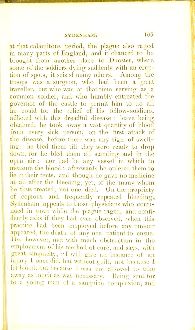 at that calamitous period, the plague also raged in many parts of England, and it chanced to be brought from another place to Dunstcr, where some of the soldiers dying suddenly with an erup- tion of spots, it seized many others. Among the troops was a surgeon, who had been a great traveller, but who was at that time serving as a common soldier, and who humbly entreated the governor of the castle to permit him to do all he could for the relief of his fellow-soldiers, afflicted with this dreadful disease ; leave being obtained, he took away a vast quantity of blood from every sick person, on the first attack of the disease, before there was any sign of swell- ing : he bled them till they were ready to drop down, for he bled them all standing and in the open air : nor had he any vessel in which to measure the blood : afterwards he ordered them to lie in their tents, and though he gave no medicine at all after the bleeding, yet, of the many whom he thus treated, not one died. On. the propriety of copious and frequently repeated bleeding, Sydenham appeals to those physicians who conti- nued in town while the plague raged, and confi- dently asks if they bad ever observed, when this practice had been employed before any tumour appeared, the death of any one patient to ensue. He, however, met with much obstruction in the employment of his method of cure, and says, with great simplicity,  I will give an instance of an injury I once did, but without guilt, not because I let blood, hut because I was not allowed to take away as much as was necessary. Being sent for to a young man of a sanguine complexion, and